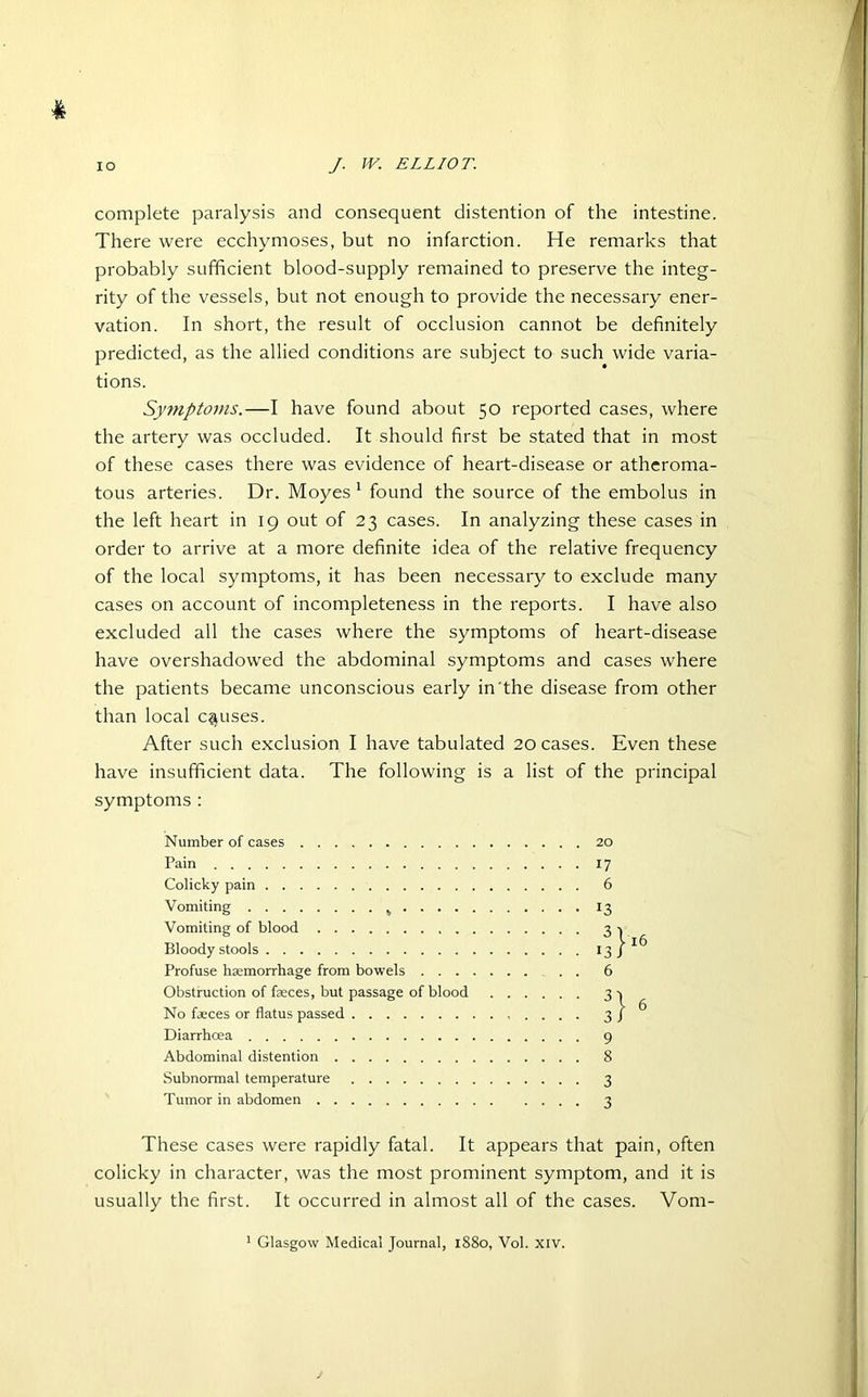 % complete paralysis and consequent distention of the intestine. There were ecchymoses, but no infarction. He remarks that probably sufficient blood-supply remained to preserve the integ- rity of the vessels, but not enough to provide the necessary ener- vation. In short, the result of occlusion cannot be definitely predicted, as the allied conditions are subject to such wide varia- tions. Symptoms.—I have found about 50 reported cases, where the artery was occluded. It should first be stated that in most of these cases there was evidence of heart-disease or atheroma- tous arteries. Dr. Moyes 1 found the source of the embolus in the left heart in 19 out of 23 cases. In analyzing these cases in order to arrive at a more definite idea of the relative frequency of the local symptoms, it has been necessary to exclude many cases on account of incompleteness in the reports. I have also excluded all the cases where the symptoms of heart-disease have overshadowed the abdominal symptoms and cases where the patients became unconscious early in the disease from other than local causes. After such exclusion I have tabulated 20 cases. Even these have insufficient data. The following is a list of the principal symptoms : Number of cases Pain Colicky pain Vomiting 4 . . . . Vomiting of blood Bloody stools Profuse haemorrhage from bowels . . . Obstruction of faeces, but passage of blood No faeces or flatus passed Diarrhoea Abdominal distention Subnormal temperature Tumor in abdomen These cases were rapidly fatal. It appears that pain, often colicky in character, was the most prominent symptom, and it is usually the first. It occurred in almost all of the cases. Vom- 20 17 6 13 3l 13/ 6 3} 9 8 3 3 16