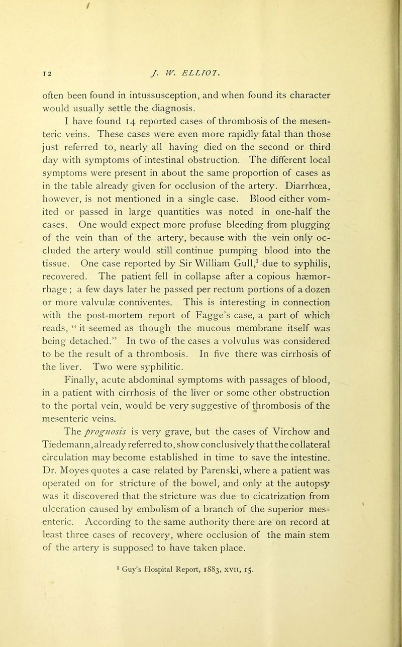 / T2 /. IK ELLIOT. often been found in intussusception, and when found its character would usually settle the diagnosis. I have found 14 reported cases of thrombosis of the mesen- teric veins. These cases were even more rapidly fatal than those just referred to, nearly all having died on the second or third day with symptoms of intestinal obstruction. The different local symptoms were present in about the same proportion of cases as in the table already given for occlusion of the artery. Diarrhoea, however, is not mentioned in a single case. Blood either vom- ited or passed in large quantities was noted in one-half the cases. One would expect more profuse bleeding from plugging of the vein than of the artery, because with the vein only oc- cluded the artery would still continue pumping blood into the tissue. One case reported by Sir William Gull,1 due to syphilis, recovered. The patient fell in collapse after a copious haemor- rhage ; a few days later he passed per rectum portions of a dozen or more valvulae conniventes. This is interesting in connection with the post-mortem report of Fagge’s case, a part of which reads, “ it seemed as though the mucous membrane itself was being detached.” In two of the cases a volvulus was considered to be the result of a thrombosis. In five there was cirrhosis of the liver. Two were syphilitic. Finally, acute abdominal symptoms with passages of blood, in a patient with cirrhosis of the liver or some other obstruction to the portal vein, would be very suggestive of thrombosis of the mesenteric veins. The prognosis is very grave, but the cases of Virchow and Tiedemann, already referred to, show conclusively that the collateral circulation may become established in time to save the intestine. Dr. Moyes quotes a case related by Parenski, where a patient was operated on for stricture of the bowel, and only at the autopsy was it discovered that the stricture was due to cicatrization from ulceration caused by embolism of a branch of the superior mes- enteric. According to the same authority there are on record at least three cases of recovery, where occlusion of the main stem of the artery is supposed to have taken place.