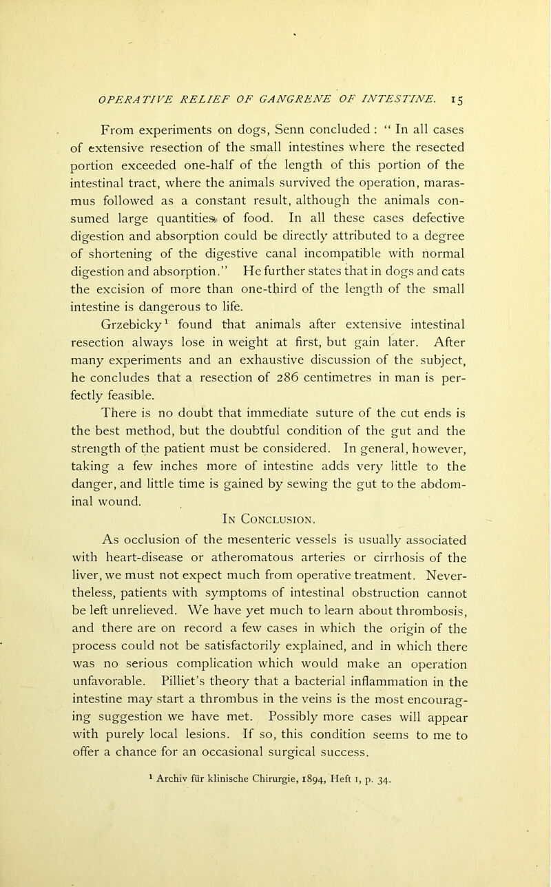 From experiments on dogs, Senn concluded : “ In all cases of extensive resection of the small intestines where the resected portion exceeded one-half of the length of this portion of the intestinal tract, where the animals survived the operation, maras- mus followed as a constant result, although the animals con- sumed large quantities*,' of food. In all these cases defective digestion and absorption could be directly attributed to a degree of shortening of the digestive canal incompatible with normal digestion and absorption.” He further states that in dogs and cats the excision of more than one-third of the length of the small intestine is dangerous to life. Grzebicky1 found that animals after extensive intestinal resection always lose in weight at first, but gain later. After many experiments and an exhaustive discussion of the subject, he concludes that a resection of 286 centimetres in man is per- fectly feasible. There is no doubt that immediate suture of the cut ends is the best method, but the doubtful condition of the gut and the strength of the patient must be considered. In general, however, taking a few inches more of intestine adds very little to the danger, and little time is gained by sewing the gut to the abdom- inal wound. In Conclusion. As occlusion of the mesenteric vessels is usually associated with heart-disease or atheromatous arteries or cirrhosis of the liver, we must not expect much from operative treatment. Never- theless, patients with symptoms of intestinal obstruction cannot be left unrelieved. We have yet much to learn about thrombosis, and there are on record a few cases in which the origin of the process could not be satisfactorily explained, and in which there was no serious complication which would make an operation unfavorable. Pilliet’s theory that a bacterial inflammation in the intestine may start a thrombus in the veins is the most encourag- ing suggestion we have met. Possibly more cases will appear with purely local lesions. If so, this condition seems to me to offer a chance for an occasional surgical success. 1 Archiv fur klinische Chirurgie, 1894, Heft 1, p. 34.