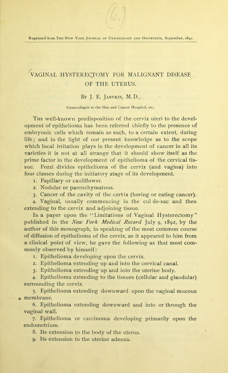 Reprinted from The New York Journal ok Gynaecology and Obstetrics, September, 1892. VAGINAL HYSTERECTOMY FOR MALIGNANT DISEASE OF THE UTERUS. By J. E. Janvrin, M.D., Gynaecologist to the Skin and Cancer Hospital, etc. The well-known predisposition of the cervix uteri to the devel- opment of epithelioma has been referred chiefly to the presence of embryonic cells which remain as such, to a certain extent, during life; and in the light of our present knowledge as to the scope which local irritation plays in the development of cancer in all its varieties it is not at all strange that it should show itself as the prime factor in the development of epithelioma of the cervical tis- sue. Pozzi divides epithelioma of the cervix (and vagina) into four classes during the initiatory stage of its development. 1. Papillary or cauliflower. 2. Nodular or parenchymatous. 3. Cancer of the cavity of the cervix (boring or eating cancer). 4. Vaginal, usually commencing in the cul de-sac and then extending to the cervix and adjoining tissue. In a paper upon the “Limitations of Vaginal Hysterectomy” published in the New York Medical Record July 9, 1892, by the author of this monograph, in speaking of the most common course of diffusion of epithelioma of the cervix, as it appeared to him from a clinical point of view, he gave the following as that most com- monly observed by himself: 1. Epithelioma developing upon the cervix. 2. Epithelioma extending up and into the cervical canal. 3. Epithelioma extending up and into the uterine body. 4. Epithelioma extending to the tissues (cellular and glandular) surrounding the cervix. 5. Epithelioma extending downward upon the vaginal mucous membrane. 6. Epithelioma extending downward and into or through the vaginal wall. 7. Epithelioma or carcinoma developing primarily upon the endometrium. 8. Its extension to the body of the uterus. 9. Its extension to the uterine adnexa.