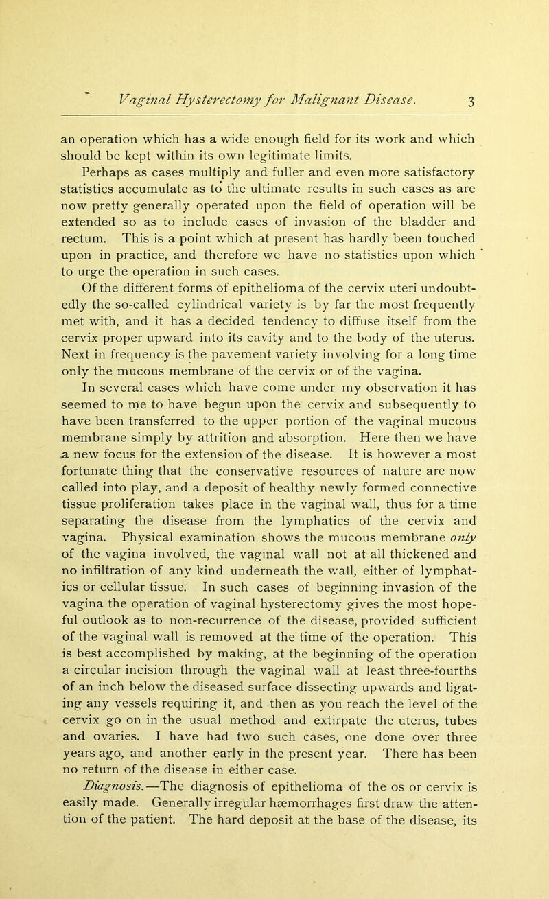 an operation which has a wide enough field for its work and which should be kept within its own legitimate limits. Perhaps as cases multiply and fuller and even more satisfactory statistics accumulate as to the ultimate results in such cases as are now pretty generally operated upon the field of operation will be extended so as to include cases of invasion of the bladder and rectum. This is a point which at present has hardly been touched upon in practice, and therefore we have no statistics upon which to urge the operation in such cases. Of the different forms of epithelioma of the cervix uteri undoubt- edly the so-called cylindrical variety is by far the most frequently met with, and it has a decided tendency to diffuse itself from the cervix proper upward into its cavity and to the body of the uterus. Next in frequency is the pavement variety involving for a long time only the mucous membrane of the cervix or of the vagina. In several cases which have come under my observation it has seemed to me to have begun upon the cervix and subsequently to have been transferred to the upper portion of the vaginal mucous membrane simply by attrition and absorption. Here then we have .a new focus for the extension of the disease. It is however a most fortunate thing that the conservative resources of nature are now called into play, and a deposit of healthy newly formed connective tissue proliferation takes place in the vaginal wall, thus for a time separating the disease from the lymphatics of the cervix and vagina. Physical examination shows the mucous membrane only of the vagina involved, the vaginal wall not at all thickened and no infiltration of any kind underneath the wall, either of lymphat- ics or cellular tissue. In such cases of beginning invasion of the vagina the operation of vaginal hysterectomy gives the most hope- ful outlook as to non-recurrence of the disease, provided sufficient of the vaginal wall is removed at the time of the operation. This is best accomplished by making, at the beginning of the operation a circular incision through the vaginal wall at least three-fourths of an inch below the diseased surface dissecting upwards and ligat- ing any vessels requiring it, and then as you reach the level of the cervix go on in the usual method and extirpate the uterus, tubes and ovaries. I have had two such cases, one done over three years ago, and another early in the present year. There has been no return of the disease in either case. Diagnosis.—The diagnosis of epithelioma of the os or cervix is easily made. Generally irregular haemorrhages first draw the atten- tion of the patient. The hard deposit at the base of the disease, its