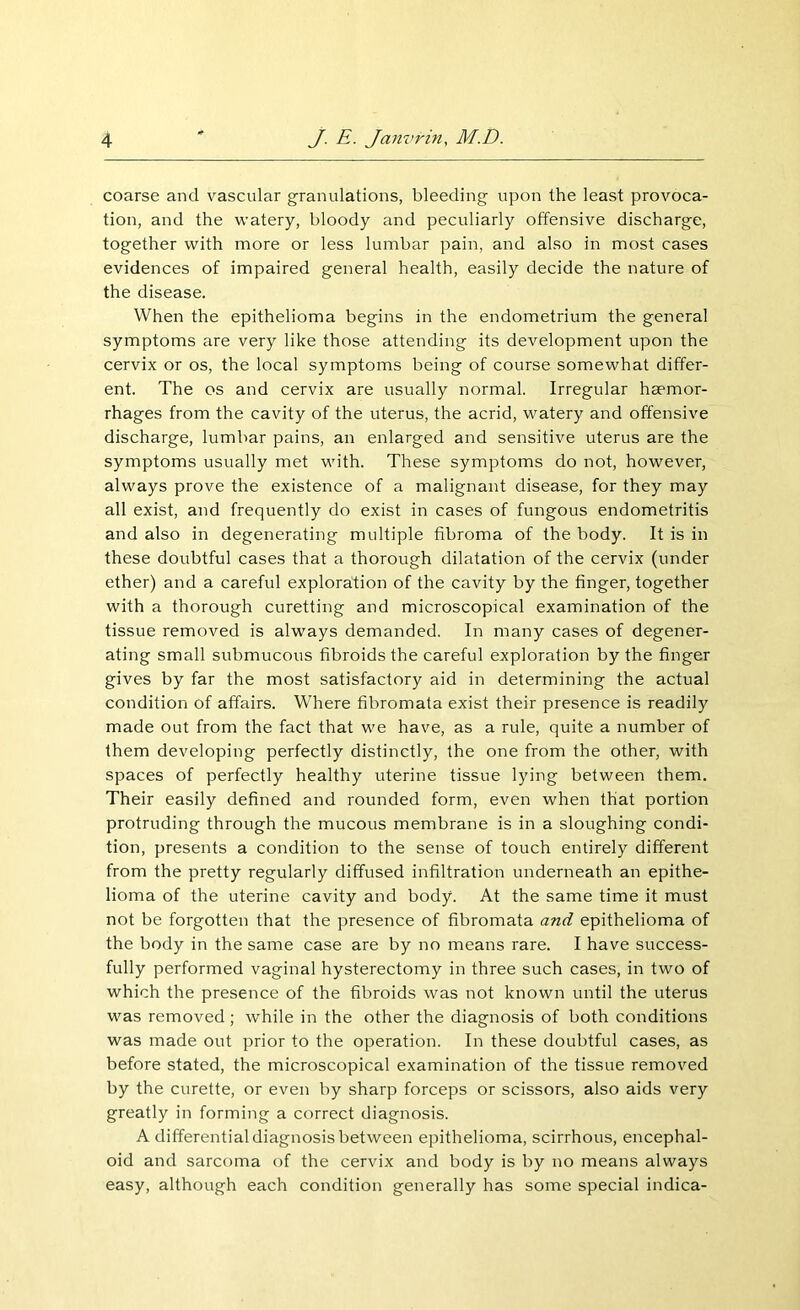 coarse and vascular granulations, bleeding upon the least provoca- tion, and the watery, bloody and peculiarly offensive discharge, together with more or less lumbar pain, and also in most cases evidences of impaired general health, easily decide the nature of the disease. When the epithelioma begins in the endometrium the general symptoms are very like those attending its development upon the cervix or os, the local symptoms being of course somewhat differ- ent. The os and cervix are usually normal. Irregular haemor- rhages from the cavity of the uterus, the acrid, watery and offensive discharge, lumbar pains, an enlarged and sensitive uterus are the symptoms usually met with. These symptoms do not, however, always prove the existence of a malignant disease, for they may all exist, and frequently do exist in cases of fungous endometritis and also in degenerating multiple fibroma of the body. It is in these doubtful cases that a thorough dilatation of the cervix (under ether) and a careful exploration of the cavity by the finger, together with a thorough curetting and microscopical examination of the tissue removed is always demanded. In many cases of degener- ating small submucous fibroids the careful exploration by the finger gives by far the most satisfactory aid in determining the actual condition of affairs. Where fibromata exist their presence is readily made out from the fact that we have, as a rule, quite a number of them developing perfectly distinctly, the one from the other, with spaces of perfectly healthy uterine tissue lying between them. Their easily defined and rounded form, even when that portion protruding through the mucous membrane is in a sloughing condi- tion, presents a condition to the sense of touch entirely different from the pretty regularly diffused infiltration underneath an epithe- lioma of the uterine cavity and body. At the same time it must not be forgotten that the presence of fibromata and epithelioma of the body in the same case are by no means rare. I have success- fully performed vaginal hysterectomy in three such cases, in two of which the presence of the fibroids was not known until the uterus was removed ; while in the other the diagnosis of both conditions was made out prior to the operation. In these doubtful cases, as before stated, the microscopical examination of the tissue removed by the curette, or even by sharp forceps or scissors, also aids very greatly in forming a correct diagnosis. A differential diagnosis between epithelioma, scirrhous, encephal- oid and sarcoma of the cervix and body is by no means always easy, although each condition generally has some special indica-