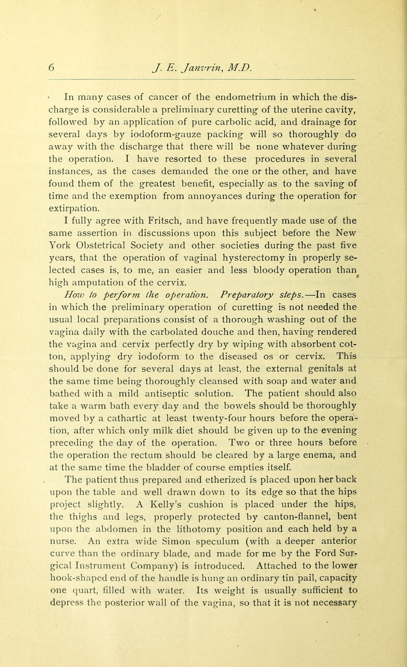 / 6 J. E. Janvrin, M.D. In many cases of cancer of the endometrium in which the dis- charge is considerable a preliminary curetting of the uterine cavity, followed by an application of pure carbolic acid, and drainage for several days by iodoform-gauze packing will so thoroughly do away with the discharge that there will be none whatever during the operation. I have resorted to these procedures in several instances, as the cases demanded the one or the other, and have found them of the greatest benefit, especially as to the saving of time and the exemption from annoyances during the operation for extirpation. I fully agree with Fritsch, and have frequently made use of the same assertion in discussions upon this subject before the New York Obstetrical Society and other societies during the past five years, that the operation of vaginal hysterectomy in properly se- lected cases is, to me, an easier and less bloody operation than high amputation of the cervix. How to perform the operation. Preparatory steps.—In cases in which the preliminary operation of curetting is not needed the usual local preparations consist of a thorough washing out of the vagina daily with the carbolated douche and then, having rendered the vagina and cervix perfectly dry by wiping with absorbent cot- ton, applying dry iodoform to the diseased os or cervix. This should be done for several days at least, the external genitals at the same time being thoroughly cleansed with soap and water and bathed with a mild antiseptic solution. The patient should also take a warm bath every day and the bowels should be thoroughly moved by a cathartic at least twenty-four hours before the opera- tion, after which only milk diet should be given up to the evening preceding the day of the operation. Two or three hours before the operation the rectum should be cleared by a large enema, and at the same time the bladder of course empties itself. The patient thus prepared and etherized is placed upon her back upon the table and well drawn down to its edge so that the hips project slightly. A Kelly’s cushion is placed under the hips, the thighs and legs, properly protected by canton-flannel, bent upon the abdomen in the lithotomy position and each held by a nurse. An extra wide Simon speculum (with a deeper anterior curve than the ordinary blade, and made for me by the Ford Sur- gical Instrument Company) is introduced. Attached to the lower hook-shaped end of the handle is hung an ordinary tin pail, capacity one quart, filled with water. Its weight is usually sufficient to depress the posterior wall of the vagina, so that it is not necessary