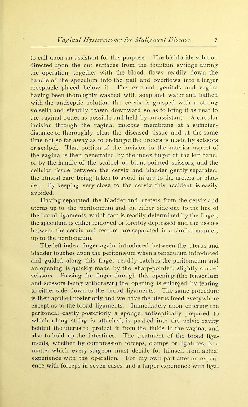 to call upon an assistant for this purpose. The bichloride solution directed upon the cut surfaces from the fountain syringe during the operation, together vHth the blood, flows readily down the handle of the speculum into the pail and overflows into a larger receptacle placed below it. The external genitals and vagina having been thoroughly washed with soap and water and bathed with the antiseptic solution the cervix is grasped with a strong volsella and steadily drawn downward so as to bring it as near to the vaginal outlet as possible and held by an assistant. A circular incision through the vaginal mucous membrane at a sufficient distance to thoroughly clear the diseased tissue and at the same time not so far away as to endanger the ureters is made by scissors or scalpel. That portion of the incision in the anterior aspect of the vagina is then penetrated by the index finger of the left hand, or by the handle of the scalpel or blunt-pointed scissors, and the cellular tissue between the cervix and bladder gently separated, the utmost care being taken to avoid injury to the ureters or blad- der. By keeping very close to the cervix this accident is easily avoided. Having separated the bladder and ureters from the cervix and uterus up to the peritonaeum and on either side out to the line of the broad ligaments, which fact is readily determined by the finger, the speculum is either removed or forcibly depressed and the tissues between the cervix and rectum are separated in a similar manner, up to the peritonaeum. The left index finger again introduced between the uterus and bladder touches upon the peritonaeum when a tenaculum introduced and guided along this finger readily catches the peritonaeum and an opening is quickly made by the sharp-pointed, slightly curved scissors. Passing the finger through this opening (the tenaculum and scissors being withdrawn) the opening is enlarged by tearing to either side down to the broad ligaments. The same procedure is then applied posteriorly and we have the uterus freed everywhere except as to the broad ligaments. Immediately upon entering the peritoneal cavity posteriorly a sponge, antiseptically prepared, to which a long string is attached, is pushed into the pelvic cavity behind the uterus to protect it from the fluids in the vagina, and also to hold up the intestines. The treatment of the broad liga- ments, whether by compression forceps, clamps or ligatures, is a matter which every surgeon must decide for himself from actual experience with the operation. For my own part after an experi- ence with forceps in seven cases and a larger experience with liga-