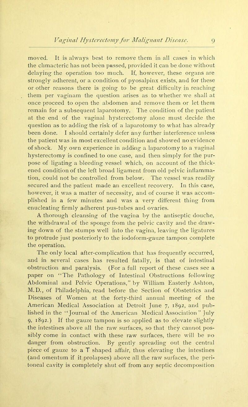 moved. It is always best to remove them in all cases in which the climacteric has not been passed, provided it can be done without delaying- the operation too much. If, however, these organs are strongly adherent, or a condition of pyosalpinx exists, and for these or other reasons there is going to be great difficulty in reaching them per vaginam the question arises as to whether we shall at once proceed to open the abdomen and remove them or let them remain for a subsequent laparotomy. The condition of the patient at the end of the vaginal hysterectomy alone must decide the question as to adding the risk of a laparotomy to what has already been done. I should certainly defer any further interference unless the patient was in most excellent condition and showed no evidence of shock. My own experience in adding a laparotomy to a vaginal hysterectomy is confined to one case, and then simply for the pur- pose of ligating a bleeding vessel which, on account of the thick- ened condition of the left broad ligament from old pelvic inflamma- tion, could not be controlled from below. The vessel was readily secured and the patient made an excellent recovery. In this case, however, it was a matter of necessity, and of course it was accom- plished in a few minutes and was a very different thing from enucleating firmly adherent pus-tubes and ovaries. A thorough cleansing of the vagina by the antiseptic douche, the withdrawal of the sponge from the pelvic cavity and the draw- ing down of the stumps well into the vagina, leaving the ligatures to protrude just posteriorly to the iodoform-gauze tampon complete the operation. The only local after-complication that has frequently occurred, and in several cases has resulted fatally, is that of intestinal obstruction and paralysis. (For a full report of these cases see a paper on “The Pathology of Intestinal Obstructions following Abdominal and Pelvic Operations,” by William Easterly Ashton, M.D., of Philadelphia, read before the Section of Obstetrics and Diseases of Women at the forty-third annual meeting of the American Medical Association at Detroit June 7, 1892, and pub- lished in the “Journal of the American Medical Association” July 9, 1892.) If the gauze tampon is so applied as to elevate slightly the intestines above all the raw surfaces, so that they cannot pos- sibly come in contact with these raw surfaces, there will be no danger from obstruction. By gently spreading out the central piece of gauze to a T shaped affair, thus elevating the intestines (and omentum if it prolapses) above all the raw surfaces, the peri- toneal cavity is completely shut off from any septic decomposition