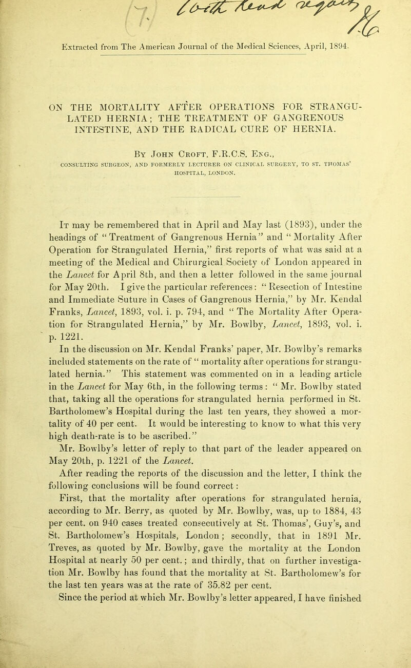 PJxtractecl from The American Journal of the Medical Sciences, April, 1894. ON THE MORTALITY AFTER OPERATIONS FOR STRANGU- LATED HERNIA; THE TREATMENT OF GANGRENOUS INTESTINE, AND THE RADICAL CURE OF HERNIA. By John Croft, F.R.C.S. Eng., CONSULTING SUEGEON, AND FORMERLY LECTURER ON CLINICAL SUEGE.RY, TO ST. THOMAS’ HOSPITAL, LONDON. It may be remembered that in April and May last (1893), under the headings of “Treatment of Gangrenous Hernia” and “Mortality After Operation for Strangulated Hernia,” first reports of what was said at a meeting of the Medical and Chirurgical Society of London appeared in the Lancet for April 8th, and then a letter followed in the same journal for May 20th. I give the particular references: “ Resection of Intestine and Immediate Suture in Cases of Gangrenous Hernia,” by Mr. Kendal Franks, Lancet, 1893, vol. i. p. 794, and “ The Mortality After Opera- tion for Strangulated Hernia,” by Mr. Bowlby, Lancet, 1893, vol. i. p. 1221. In the discussion on Mr. Kendal Franks’ paper, Mr. Bowlby’s remarks included statements on the rate of “ mortality after operations for strangu- lated hernia.” This statement was commented on in a leading article in the Lancet for May 6th, in the following terras: “ Mr. Bowlby stated that, taking all the operations for strangulated hernia performed in St. Bartholomew’s Hospital during the last ten years, they showed a mor- tality of 40 per cent. It would be interesting to know to what this very high death-rate is to be ascribed.” Mr. Bowlby’s letter of reply to that part of the leader appeared on May 20th, p. 1221 of the Lancet. After reading the reports of the discussion and the letter, I think the following conclusions will be found correct: First, that the mortality after operations for strangulated hernia, according to Mr. Berry, as quoted by Mr. Bowlby, was, up to 1884, 43 per cent, on 940 cases treated consecutively at St. Thomas’, Guy’s, and St. Bartholomew’s Hospitals, London; secondly, that in 1891 Mr. Treves, as quoted by Mr. Bowlby, gave the mortality at the London Hospital at nearly 50 per cent.; and thirdly, that on further investiga- tion Mr. Bowlby has found that the mortality at St. Bartholomew’s for the last ten years was at the rate of 35.82 per cent.
