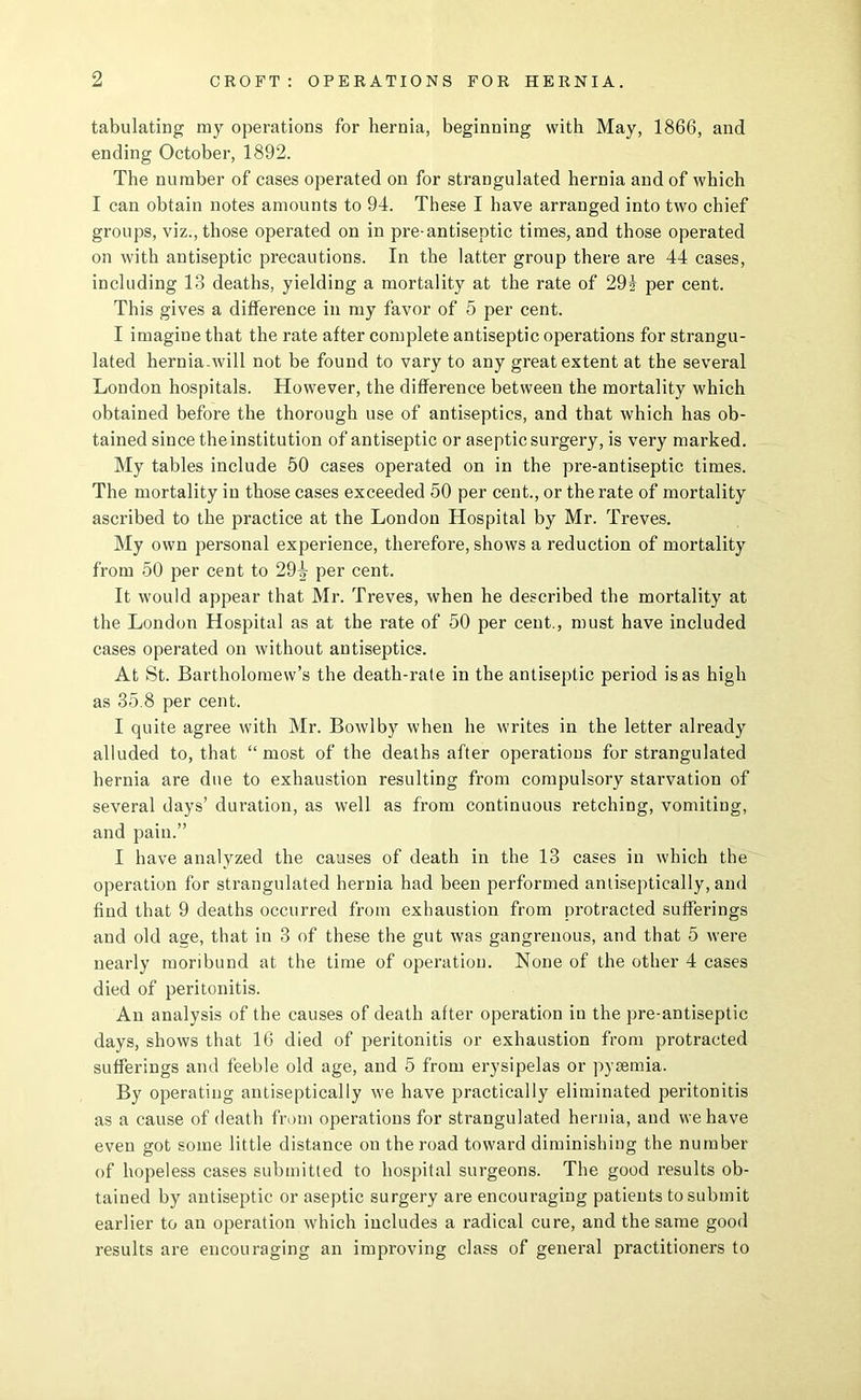 tabulating my operations for hernia, beginning with May, 1866, and ending October, 1892. The number of cases operated on for strangulated hernia and of which I can obtain notes amounts to 94. These I have arranged into two chief groups, viz., those operated on in pre-antiseptic times, and those operated on with antiseptic precautions. In the latter group there are 44 cases, including 13 deaths, yielding a mortality at the rate of 29i per cent. This gives a difference in my favor of 5 per cent. I imagine that the rate after complete antiseptic operations for strangu- lated hernia-will not be found to vary to any great extent at the several London hospitals. However, the difference between the mortality which obtained before the thorough use of antiseptics, and that which has ob- tained since the institution of antiseptic or aseptic surgery, is very marked. My tables include 50 cases operated on in the pre-antiseptic times. The mortality in those cases exceeded 60 per cent., or the rate of mortality ascribed to the practice at the London Hospital by Mr. Treves. My own personal experience, therefore, shows a reduction of mortality from 60 per cent to 29|- per cent. It would appear that Mr. Treves, when he described the mortality at the London Hospital as at the rate of 50 per cent., must have included cases operated on without antiseptics. At St. Bartholomew’s the death-rate in the antiseptic period is as high as 35.8 per cent. I quite agree with Mr. Bowlby when he writes in the letter already alluded to, that “most of the deaths after operations for strangulated hernia are due to exhaustion resulting from compulsory starvation of several days’ duration, as well as from continuous retching, vomiting, and pain.” I have analyzed the causes of death in the 13 cases in which the operation for strangulated hernia had been performed antiseptically, and find that 9 deaths occurred from exhaustion from protracted sufferings and old age, that in 3 of these the gut was gangrenous, and that 5 were nearly moribund at the time of operation. None of the other 4 cases died of peritonitis. An analysis of the causes of death after operation in the pre-antiseptic days, shows that 16 died of peritonitis or exhaustion from protracted sufferings and feeble old age, and 5 from erysipelas or pyaemia. By operating antiseptically we have practically eliminated peritonitis as a cause of death from operations for strangulated hernia, and we have even got some little distance on the road toward diminishing the number of hopeless cases submitted to hospital surgeons. The good results ob- tained by antiseptic or aseptic surgery are encouraging patients to submit earlier to an operation which includes a radical cure, and the same good results are encouraging an improving class of general practitioners to