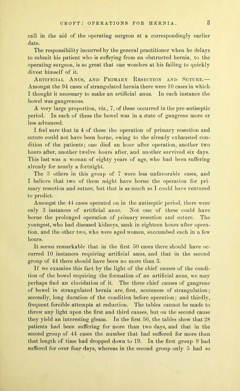 call in the aid of the operating surgeon at a correspondingly earlier date. The responsibility incurred by the general practitioner when he delays to submit his patient who is suffering from an obstructed hernia, to the operating surgeon, is so great that one wonders at his failing to quickly divest himself of it. Artificial Anus, and Primary Resection and Suture.— Amongst the 94 cases of strangulated hernia there were 10 cases in which I thought it necessary to make an artificial anus. In each instance the bowel was gangrenous. A very large proportion, viz., 7, of these occurred in the pre-antiseptic period. In each of these the bowel was in a state of gangrene more or less advanced. I feel sure that in 4 of these the operation of primary resection and suture could not have been borne, owing to the already exhausted con- dition of the patients; one died an hour after operation, another two hours after, another twelve hours after, and another survived six days. This last was a woman of eighty years of age, who had been suffering already for nearly a fortnight. The 3 others in this group of 7 were less unfavorable cases, and I believe that two of them might have borne the operation for pri- mary resection and suture, but that is as much as I could have ventured to predict. Amongst the 44 cases operated on in the antiseptic period, there were only 3 instances of artificial anus. Not one of these could have borne the prolonged operation of primary resection and suture. The youngest, who had diseased kidneys, sank in eighteen hours after opera- tion, and the other two, who were aged women, succumbed each in a few hours. It seems remarkable that in the first 60 cases there should have oc- curred 10 instances requiring artificial anus, and that in the second group of 44 there should have been no more than 3. If we examine this fact by the light of the chief causes of the condi- tion of the bowel requiring tbe formation of an artificial anus, we may perhaps find an elucidation of it. The three chief causes of gangrene of bowel in strangulated hernia are, first, acuteness of strangulation; secondly, long duration of the condition before operation; and thirdly, frequent forcible attempts at reduction. The tables cannot be made to throw any light upon the first and third causes, but on the second cause they yield an interesting gleam. In the first 50, the tables show that 28 patients had been suffering for more than two days, and that in the second group of 44 cases the number that had suffered for more than that length of time had dropped down to 19. In the first group 9 had suffered for over four days, whereas in the second group only 5 had so