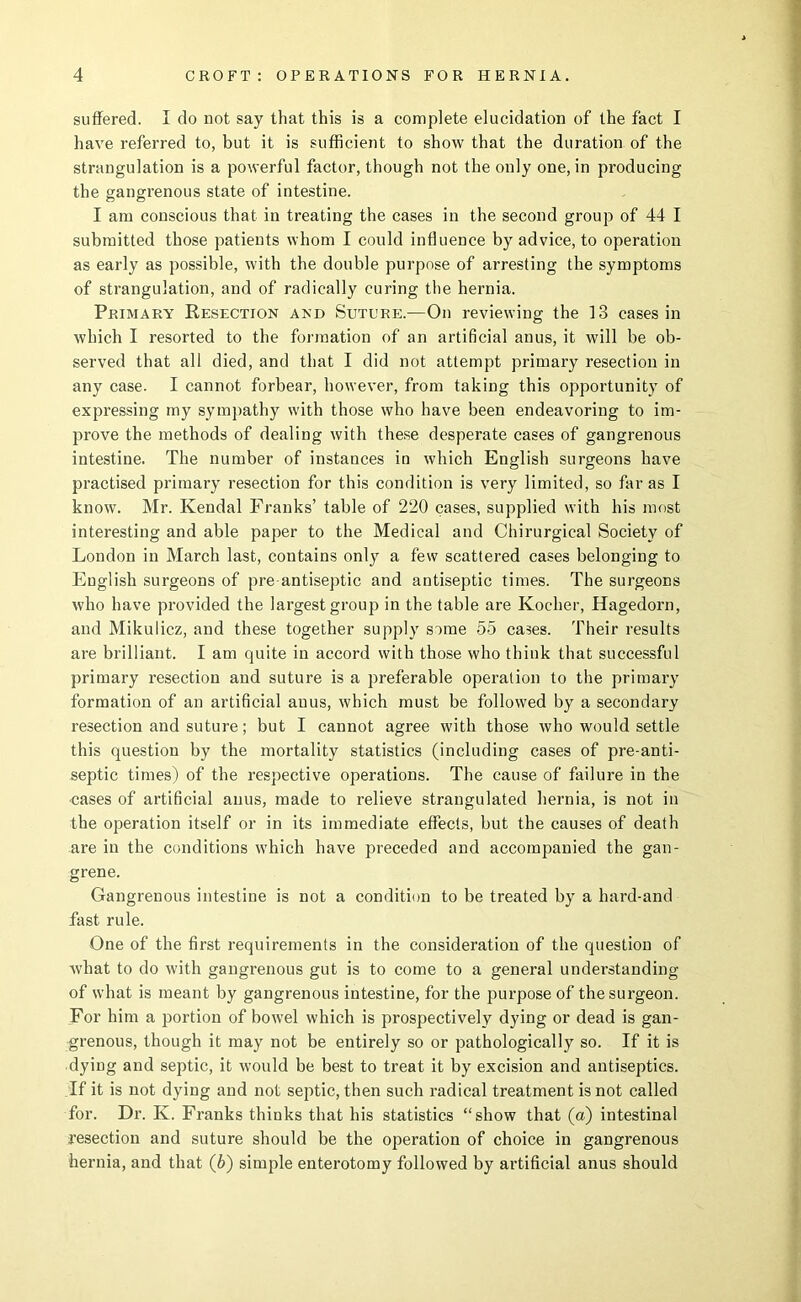 suffered. I do not say that this is a complete elucidation of the fact I have referred to, but it is sufficient to show that the duration of the strangulation is a powerful factor, though not the only one, in producing the gangi’enous state of intestine. I am conscious that in treating the cases in the second group of 44 I submitted those patients whom I could influence by advice, to operation as early as possible, with the double purpose of arresting the symptoms of strangulation, and of radically curing the hernia. Primary Resection and Suture.—On reviewing the 13 cases in which I resorted to the formation of an artificial anus, it will be ob- served that all died, and that I did not attempt primary resection in any case. I cannot forbear, however, from taking this opportunity of expressing my sympathy with those who have been endeavoring to im- prove the methods of dealing with these desperate cases of gangrenous intestine. The number of instances in which English surgeons have practised primary resection for this condition is very limited, so far as I know. Mr. Kendal Franks’ table of 220 cases, supplied with his most interesting and able paper to the Medical and Chirurgical Society of London in March last, contains only a few scattered cases belonging to English surgeons of pre-antiseptic and antiseptic times. The surgeons who have provided the largest group in the table are Kocher, Hagedorn, and Mikulicz, and these together supply some 55 cases. Their results are brilliant. I am quite in accord with those who think that successful primary resection and suture is a preferable operation to the primary formation of an artificial anus, which must be followed by a secondary resection and suture; but I cannot agree with those who would settle this question by the mortality statistics (including cases of pre-anti- septic times) of the respective operations. The cause of failure in the ■cases of artificial anus, made to relieve strangulated hernia, is not in the operation itself or in its immediate effects, but the causes of death are in the conditions which have preceded and accompanied the gan- grene. Gangrenous intestine is not a condition to be treated by a hard-and fast rule. One of the first requirements in the consideration of the question of what to do with gangrenous gut is to come to a general understanding of what is meant by gangrenous intestine, for the purpose of the surgeon. For him a portion of bowel which is prospectively dying or dead is gan- grenous, though it may not be entirely so or pathologically so. If it is dying and septic, it would be best to treat it by excision and antiseptics. If it is not dying and not septic, then such radical treatment is not called for. Dr. K. Franks thinks that his statistics “show that (a) intestinal resection and suture should be the operation of choice in gangrenous hernia, and that (6) simple enterotomy followed by artificial anus should