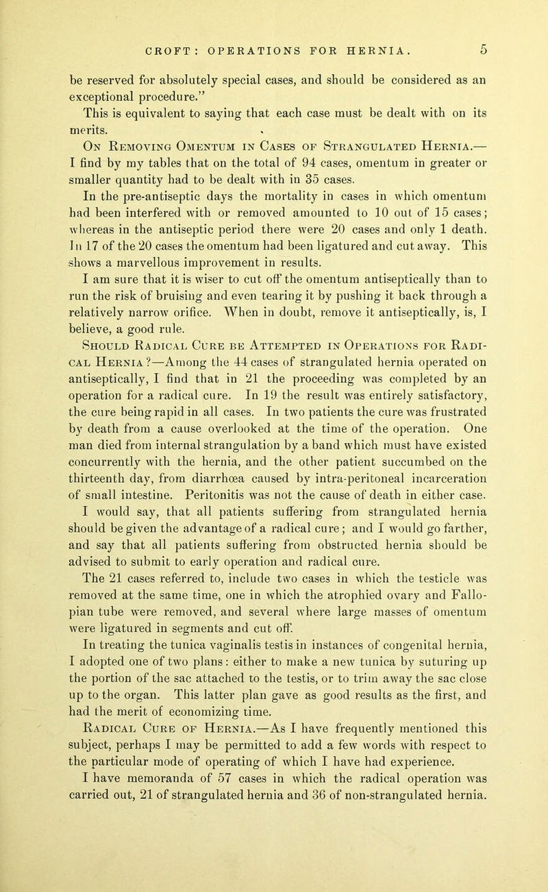 be reserved for absolutely special cases, and should be considered as an exceptional procedure.” This is equivalent to saying that each case must be dealt with on its merits. On Removing Omentum in Cases of Strangulated Hernia.— I find by my tables that on the total of 94 cases, omentum in greater or smaller quantity had to be dealt with in 35 cases. In the pre-antiseptic days the mortality in cases in which omentum had been interfered with or removed amounted to 10 out of 15 cases; whereas in the antiseptic period there were 20 cases and only 1 death. 1II 17 of the 20 cases the omentum had been ligatured and cut away. This shows a marvellous improvement in results. I am sure that it is wiser to cut off the omentum antiseptically than to run the risk of bruising and even tearing it by pushing it back through a relatively narrow orifice. When in doubt, remove it antiseptically, is, I believe, a good rule. Should Radical Cure be Attempted in Operations for Radi- cal Hernia?—Among the 44 cases of strangulated hernia operated on antiseptically, I find that in 21 the proceeding was completed by an operation for a radical cure. In 19 the result was entirely satisfactory, the cure being rapid in all cases. In two patients the cure was frustrated by death from a cause overlooked at the time of the operation. One man died from internal strangulation by a band which must have existed concurrently with the hernia, and the other patient succumbed on the thirteenth day, from diarrhoea caused by intra-peritoneal incarceration of small intestine. Peritonitis was not the cause of death in either case. I would say, that all patients suflfering from strangulated hernia should be given the advantage of a radical cure; and I would go farther, and say that all patients suffering from obstructed hernia should be advised to submit to early operation and radical cure. The 21 cases referred to, include two cases in which the testicle was removed at the same time, one in which the atrophied ovary and Fallo- pian tube were removed, and several where large masses of omentum were ligatured in segments and cut off. In treating the tunica vaginalis testis in instances of congenital hernia, I adopted one of tw'o plans: either to make a new tunica by suturing up the portion of the sac attached to the testis, or to trim away the sac close up to the organ. This latter plan gave as good results as the first, and had the merit of economizing time. Radical Cure of Hernia.—As I have frequently mentioned this subject, perhaps I may be permitted to add a few words with respect to the particular mode of operating of which I have had experience. I have memoranda of 57 cases in which the radical operation was carried out, 21 of strangulated hernia and 36 of non-strangulated hernia.