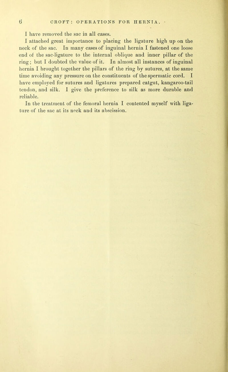 I have removed the sac in all cases. I attached great importance to placing the ligature high up on the neck of the sac. In many cases of inguinal hernia I fastened one loose end of the sac-ligature to the internal oblique and inner pillar of the ring; but I doubted the value of it. In almost all instances of inguinal hernia I brought together the pillars of the ring by sutures, at the same time avoiding any pressure on the constituents of the spermatic cord. I have employed for sutures and ligatures prepared catgut, kangaroo-tail tendon, and silk. I give the preference to silk as more durable and reliable. In the treatment of the femoral hernia I contented myself with liga- ture of the sac at its neck and its abscission.