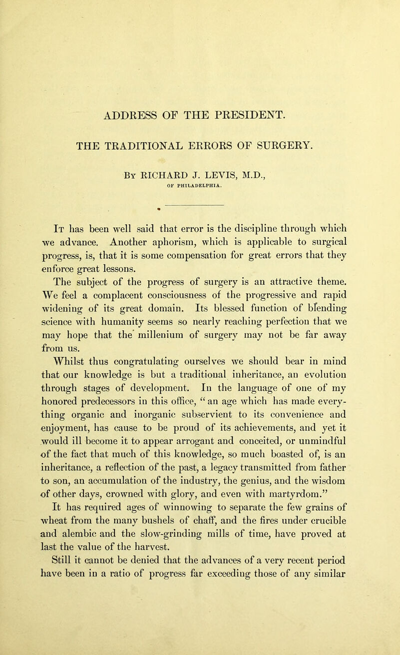 ADDRESS OF THE PRESIDENT. THE TRADITIONAL ERRORS OF SURGERY. By RICHARD J. LEVIS, M.D., OF PHILADELPHIA. It has been well said that error is the discipline through which we advance. Another aphorism, which is applicable to surgical progress, is, that it is some compensation for great errors that they enforce great lessons. The subject of the progress of surgery is an attractive theme. We feel a complacent consciousness of the progressive and rapid widening of its great domain. Its blessed function of blending science with humanity seems so nearly reaching perfection that we may hope that the millenium of surgery may not be far away from us. Whilst thus congratulating ourselves we should bear in mind that our knowledge is but a traditional inheritance, an evolution through stages of development. In the language of one of my honored predecessors in this office, “ an age which has made every- thing organic and inorganic subservient to its convenience and enjoyment, has cause to be proud of its achievements, and yet it would ill become it to appear arrogant and conceited, or unmindful of the fact that much of this knowledge, so much boasted of, is an inheritance, a reflection of the past, a legacy transmitted from father to son, an accumulation of the industry, the genius, and the wisdom of other days, crowned with glory, and even with martyrdom.” It has required ages of winnowing to separate the few grains of wheat from the many bushels of chaff, and the fires under crucible and alembic and the slow-grinding mills of time, have proved at last the value of the harvest. Still it cannot be denied that the advances of a very recent period have been in a ratio of progress far exceeding those of any similar