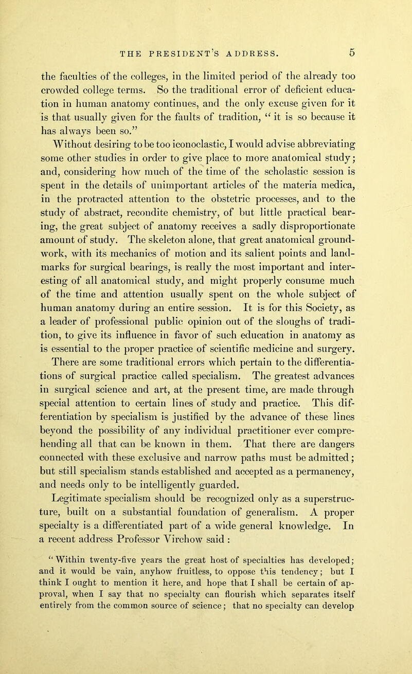 the faculties of the colleges, in the limited period of the already too crowded college terms. So the traditional error of deficient educa- tion in human anatomy continues, and the only excuse given for it is that usually given for the faults of tradition, “ it is so because it has always been so.” Without desiring to be too iconoclastic, I would advise abbreviating some other studies in order to give place to more anatomical study; and, considering how much of the time of the scholastic session is spent in the details of unimportant articles of the materia medica, in the protracted attention to the obstetric processes, and to the study of abstract, recoudite chemistry, of but little practical bear- ing, the great subject of anatomy receives a sadly disproportionate amount of study. The skeleton alone, that great anatomical ground- work, with its mechanics of motion and its salient points and land- marks for surgical bearings, is really the most important and inter- esting of all anatomical study, and might properly consume much of the time and attention usually spent on the whole subject of human anatomy during an entire session. It is for this Society, as a leader of professional public opinion out of the sloughs of tradi- tion, to give its influence in favor of such education in anatomy as is essential to the proper practice of scientific medicine and surgery. There are some traditional errors which pertain to the differentia- tions of surgical practice called specialism. The greatest advances in surgical science and art, at the present time, are made through special attention to certain lines of study and practice. This dif- ferentiation by specialism is justified by the advance of these lines beyond the possibility of any individual practitioner ever compre- hending all that can be known in them. That there are dangers connected with these exclusive and narrow paths must be admitted; but still specialism stands established and accepted as a permanency, and needs only to be intelligently guarded. Legitimate specialism should be recognized only as a superstruc- ture, built on a substantial foundation of generalism. A proper specialty is a differentiated part of a wide general knowledge. In a recent address Professor Virchow said : “ Within twenty-five years the great host of specialties has developed ; and it would be vain, anyhow fruitless, to oppose this tendency; but I think I ought to mention it here, and hope that I shall he certain of ap- proval, when I say that no specialty can flourish which separates itself entirely from the common source of science; that no specialty can develop