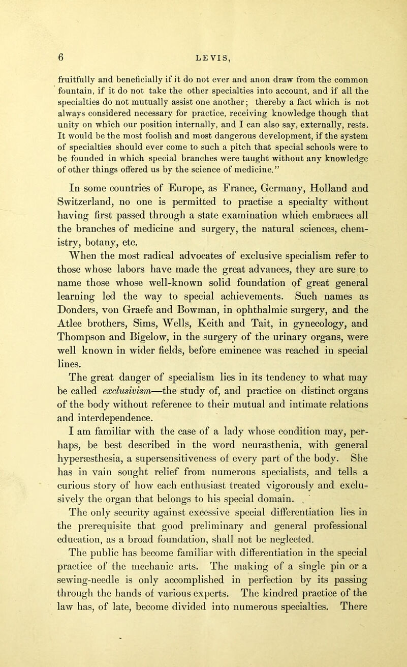 fruitfully and beneficially if it do not ever and anon draw from the common fountain, if it do not take the other specialties into account, and if all the specialties do not mutually assist one another; thereby a fact which is not always considered necessary for practice, receiving knowledge though that unity on which our position internally, and I can also say, externally, rests. It would be the most foolish and most dangerous development, if the system of specialties should ever come to such a pitch that special schools were to be founded in which special branches were taught without any knowledge of other things offered us by the science of medicine.” In some countries of Europe, as France, Germany, Holland and Switzerland, no one is permitted to practise a specialty without having first passed through a state examination which embraces all the branches of medicine and surgery, the natural sciences, chem- istry, botany, etc. When the most radical advocates of exclusive specialism refer to those whose labors have made the great advances, they are sure to name those whose well-known solid foundation of great general learning led the way to special achievements. Such names as Donders, von Graefe and Bowman, in ophthalmic surgery, and the Atlee brothers, Sims, Wells, Keith and Tait, in gynecology, and Thompson and Bigelow, in the surgery of the urinary organs, were well known in wider fields, before eminence was reached in special lines. The great danger of specialism lies in its tendency to what may be called exclusivism—the study of, and practice on distinct organs of the body without reference to their mutual and intimate relations and interdependence. I am familiar with the case of a lady whose condition may, per- haps, be best described in the word neurasthenia, with general hypersesthesia, a supersensitiveness of every part of the body. She has in vain sought relief from numerous specialists, and tells a curious story of how each enthusiast treated vigorously and exclu- sively the organ that belongs to his special domain. The only security against excessive special differentiation lies in the prerequisite that good preliminary and general professional education, as a broad foundation, shall not be neglected. The public has become familiar with differentiation in the special practice of the mechanic arts. The making of a single pin or a sewing-needle is only accomplished in perfection by its passing through the hands of various experts. The kindred practice of the law has, of late, become divided into numerous specialties. There