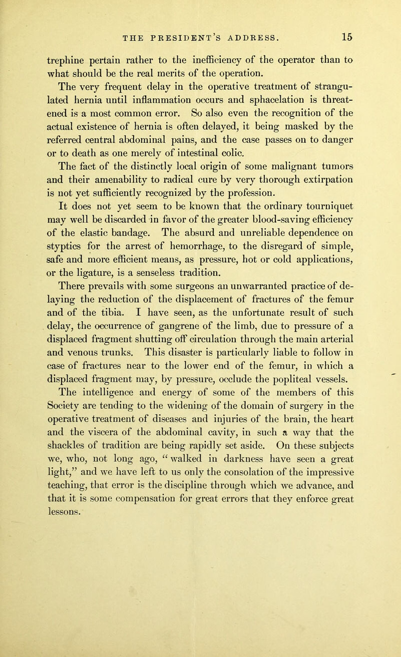 trephine pertain rather to the inefficiency of the operator than to what should be the real merits of the operation. The very frequent delay in the operative treatment of strangu- lated hernia until inflammation occurs and sphacelation is threat- ened is a most common error. So also even the recognition of the actual existence of hernia is often delayed, it being masked by the referred central abdominal pains, and the case passes on to danger or to death as one merely of intestinal colic. The fact of the distinctly local origin of some malignant tumors and their amenability to radical cure by very thorough extirpation is not yet sufficiently recognized by the profession. It does not yet seem to be known that the ordinary tourniquet may well be discarded in favor of the greater blood-saving efficiency of the elastic bandage. The absurd and unreliable dependence on styptics for the arrest of hemorrhage, to the disregard of simple, safe and more efficient means, as pressure, hot or cold applications, or the ligature, is a senseless tradition. There prevails with some surgeons an unwarranted practice of de- laying the reduction of the displacement of fractures of the femur and of the tibia. I have seen, as the unfortunate result of such delay, the occurrence of gangrene of the limb, due to pressure of a displaced fragment shutting off circulation through the main arterial and venous trunks. This disaster is particularly liable to follow in case of fractures near to the lower end of the femur, in which a displaced fragment may, by pressure, occlude the popliteal vessels. The intelligence and energy of some of the members of this Society are tending to the widening of the domain of surgery in the operative treatment of diseases and injuries of the brain, the heart and the viscera of the abdominal cavity, in such a way that the shackles of tradition are being rapidly set aside. On these subjects we, who, not long ago, “ walked in darkness have seen a great light,” and we have left to us only the consolation of the impressive teaching, that error is the discipline through which we advance, and that it is some compensation for great errors that they enforce great lessons.