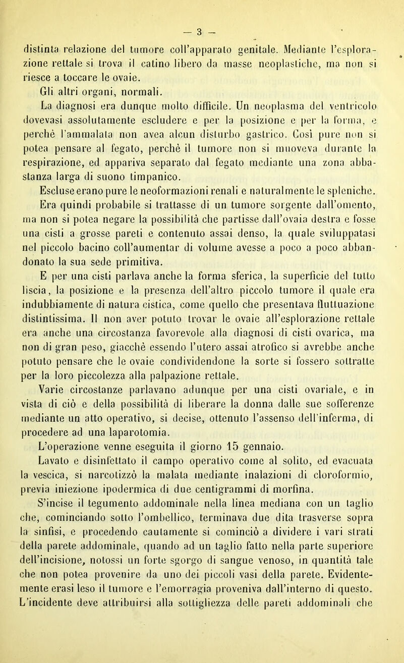 distinta relazione del tumore coll’apparato genitale. Mediante l’esplora- zione rettale si trova il catino libero da masse neoplasticlie, ma non si riesce a toccare le ovaie. Gli altri organi, normali. La diagnosi era dunque molto difficile. Un neoplasma del ventricolo dovevasi assolutamente escludere e per la posizione e per la forma, e perchè rammalala non avea alcun disturbo gastrico. Così pure non si potea pensare al fegato, perchè il tumore non si muoveva duianle la respirazione, ed appariva separato dal fegato mediante una zona abba- stanza larga di suono timpanico. Escluseerano pure le neoformazioni renali e naturalmente le spleniche. Era quindi probabile si trattasse di un tumore sorgente daU’omento, ma non si potea negare la possibilità che partisse dall’ovaia destra e fosse una cisti a grosse pareti e contenuto assai denso, la quale sviluppatasi nel piccolo bacino coll’aumentar di volume avesse a poco a poco abban- donato la sua sede primitiva. E per una cisti parlava anche la forma sferica, la superficie del tutto liscia, la posizione e la presenza dell’altro piccolo tumore il quale era indubbiamente di natura cistica, come quello che presentava fluttuazione distintissima. 11 non aver potuto trovar le ovaie all’esplorazione rettale era anche una circostanza favorevole alla diagnosi di cisti ovarica, ma non di gran peso, giacché essendo l’utero assai atrofico si avrebbe anche potuto pensare che le ovaie condividendone la sorte si fossero sottratte per la loro piccolezza alla palpazione rettale. Varie circostanze parlavano adunque per una cisti ovariale, e in vista di ciò e della possibilità di liberare la donna dalle sue sofferenze mediante un atto operativo, si decise, ottenuto l’assenso dell’inferma, di procedere ad una laparotomia. L’operazione venne eseguita il giorno 15 gennaio. Lavato e disinfettato il campo operativo come al solito, ed evacuata la vescica, si narcotizzò la malata mediante inalazioni di cloroformio, previa iniezione ipodermica di due centigrammi di morfina. S’incise il tegumento addominale nella linea mediana con un taglio che, cominciando sotto rombellico, terminava due dita trasverse sopra la sinfisi, e procedendo cautamente si cominciò a dividere i vari strati della parete addominale, quando ad un taglio fatto nella parte superiore dell’incisione, notossi un forte sgorgo di sangue venoso, in quantità tale che non potea provenire da uno dei piccoli vasi della parete. Evidente- mente erasi leso il tumore e l’emorragia proveniva dall’interno di questo. L’incidente deve attribuirsi alla sottigliezza delle pareti addominali che