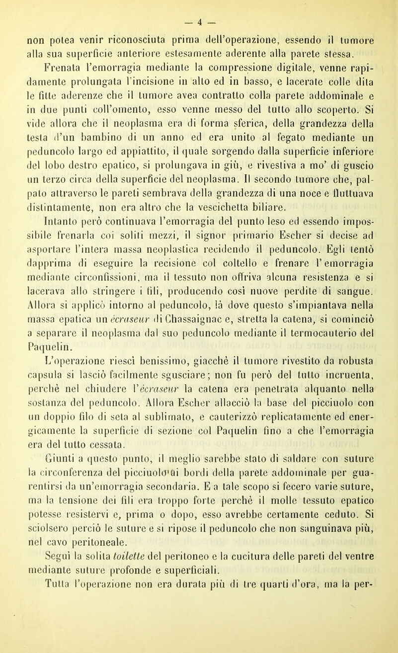 non polea venir riconosciuta prima (leU’operazione, essendo il tumore alla sua superficie anteriore estesamente aderente alla parete stessa. Frenata Temorragia mediante la compressione digitale, venne rapi- damente prolungata l’incisione in allo ed in basso, e lacerale colle dita le fitte aderenze che il tumore avea contratto colla parete addominale e in due punti coiromento, esso venne messo del tutto allo scoperto. Si vide allora che il neoplasma era di forma sferica, della grandezza della testa d’un bambino di un anno ed era unito al fegato mediante un peduncolo largo ed appiattito, il quale sorgendo dalla superficie inferiore del lobo destro epatico, si prolungava in giù, e rivestiva a mo’ di guscio un terzo circa della superficie del neoplasma. 11 secondo tumore che, pal- pato attraverso le pareti sembrava della grandezza di una noce e tluttuava distintamente, non era altro che la vescichetta biliare. Intanto però continuava Femorragia del punto leso ed essendo impos- sibile frenarla coi solili mezzi, il signor primario Escher si decise ad asportare l’intei'a massa neoplastica recidendo il peduncolo. Egli tentò dapprima di eseguire la recisione col coltello e frenare l’emorragia mediante circonfissioni, ma il tessuto non offriva alcuna resistenza e si lacerava allo stringere i (ìli, producendo cosi nuove perdite di sangue. Allora si applicò intorno al peduncolo, là dove questo s’impiantava nella massa epatica xmécraseiir ili Chassaignac e, stilettala catena, si cominciò a separare il neoplasma dal suo [leduncolo mediante il termocauterio del Paquelin. L’operazione riesci benissimo, giacché il tumore rivestito da robusta capsula si lasciò facilmente sgusciare ; non fu però del tutto incruenta, perchè nel chiudere Vécraseur la catena era penetrala alquanto nella sostanza del peduncolo. Allora Escher allacciò la base del picciuolo con un doppio filo di seta al sublimato, e cauterizzò replicatamente ed ener- gicamente la superficie di sezione col Paquelin fino a che l’emorragia era del tutto cessata. Giunti a questo punto, il meglio sarebbe stalo di saldare con suture la circonferenza del picciuolo'tii bordi della paréte addominale per gua- rentirsi da un’emoi'ragia secondaria. E a tale scopo si fecero varie suture, ma la tensione dei fili era troppo forte perchè il molle tessuto epatico [)otesse resistervi e, prima o do|)o, esso avrebbe certamente ceduto. Si sciolsero perciò le suture e si ripose il peduncolo che non sanguinava più, nel cavo peritoneale. Segui la solila toilette del peritoneo e la cucitura delle pareti del ventre mediante suture profonde e superficiali. Tutta l’operazione non era durata più di tre (juarli d’ora, ma la per-