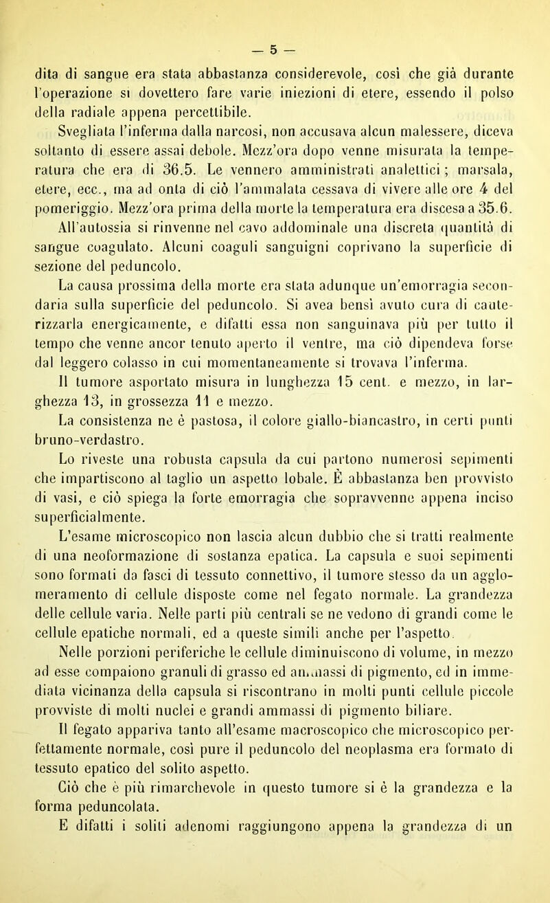 dita di sangue era stata abbastanza considerevole, cosi che già durante l’operazione si dovettero fare varie iniezioni di etere, essendo il polso della radiale appena percettibile. Svegliata l’inferma dalla narcosi, non accusava alcun malessere, diceva soltanto di essere assai debole. Mezz’ora dopo venne misurata la tempe- ratura che era di 36.5. Le vennero amministrati analettici ; marsala, etere, ecc., ma ad onta di ciò Tammalata cessava di vivere alle ore 4 del pomeriggio. Mezz’ora prima della morte la temperatura era discesa a 35.6. All’autossia si rinvenne nel cavo addominale una discreta (luanlità di sangue coagulato. Alcuni coaguli sanguigni coprivano la superfìcie di sezione del peduncolo. La causa prossima della morte era stata adunque un’emorragia secon- daria sulla superfìcie del peduncolo. Si avea bensì avuto cura di caute- rizzarla energicamente, e difatti essa non sanguinava più per lutto il tempo che venne ancor tenuto aperto il ventre, ma ciò dipendeva forse dal leggero colasso in cui momentaneamente si trovava l’inferma. Il tumore asportato misura in lunghezza 15 cent, e mezzo, in lar- ghezza 13, in grossezza Ile mezzo. La consistenza ne è pastosa, il colore giallo-biancastro, in certi punti bruno-verdastro. Lo riveste una robusta capsula da cui partono numerosi sopimenti che impartiscono al taglio un aspetto lobale. E abbastanza ben provvisto di vasi, e ciò spiega la forte emorragia che sopravvenne appena inciso superficialmente. L’esame microscopico non lascia alcun dubbio che si tratti realmente di una neoformazione di sostanza epatica. La capsula e suoi sepimenti sono formali da fasci di tessuto connettivo, il tumore stesso da un agglo- meramento di cellule disposte come nel fegato normale. La grandezza delle cellule varia. Nelle parti più centrali se ne vedono di grandi come le cellule epatiche normali, ed a queste simili anche per l’aspetto. Nelle porzioni periferiche le cellule diminuiscono di volume, in mezzo ad esse compaiono granuli di grasso ed ammassi di pigmento, ed in imme- diata vicinanza della capsula si riscontrano in molli punti cellule piccole provviste di molti nuclei e grandi ammassi di pigmento biliare. Il fegato appariva tanto all’esame macrosco[)ico che microscopico per- fettamente normale, così pure il peduncolo del neoplasma era formalo di tessuto epatico del solilo aspetto. Ciò che è più rimarchevole in questo tumore si è la grandezza e la forma peduncolata. E difalti i solili adenomi raggiungono appena la grandezza di un