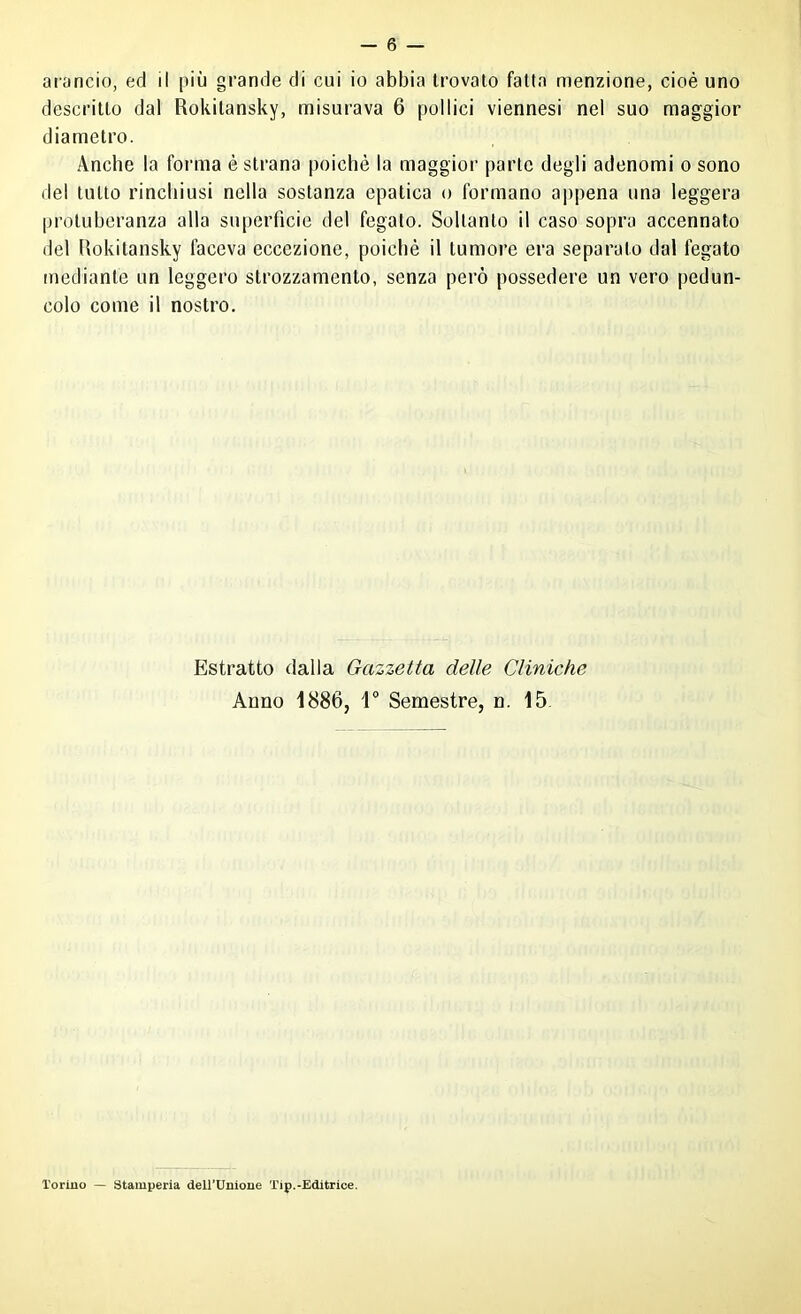 arancio, ed il più grande di cui io abbia trovalo fatta menzione, cioè uno descritto dal Rokitansky, misurava 6 pollici viennesi nel suo maggior diametro. Anche la forma è strana poiché la maggior parte degli adenomi o sono del tutto rinchiusi nella sostanza epatica o formano ajìpena una leggera protuberanza alla superficie del fegato. Soltanto il caso sopra accennato del Rokitansky faceva eccezione, poiché il tumore era separato dal fegato mediante un leggero strozzamento, senza però possedere un vero pedun- colo come il nostro. Estratto dalla Gazzetta delle Cliniche Anno 1886, V Semestre, n. 15. l'orino — Stamperia dell’Unione Tip.-Editrice.