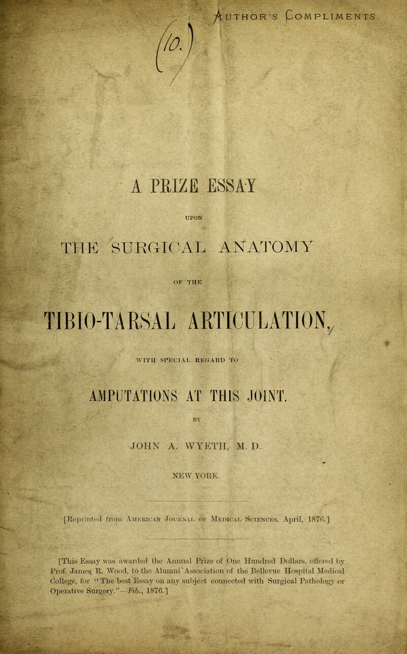 A PRIZE ESSAY UPON THE SURGICAL ANATOMY OF THE TIBIO-TARSAL ARTICULATION, WITH SPECIAL REGARD TO AMPUTATIONS AT THIS JOINT. BY JOHN A. WYETH, M. D. NEW YORK. [Reprinted from American Journal of Medical Sciences, April, 1876.] [This Essay .was awarded the Annual Prize of One Hundred Dollars, offered by Prof. James R. Wood, to the Alumni Association of the Bellevue Hospital Medical College, for “ The best Essay on any subject connected with Surgical Pathology or Operative Surgery.”—Feb., 1876.]