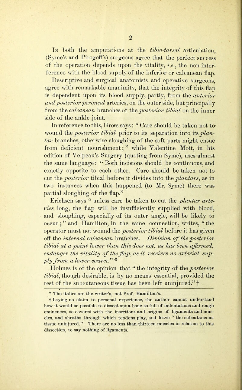 In both the amputations at the tibio-tarsal articulation, (Syme’s and Pirogoff’s) surgeons agree that the perfect success of the operation depends upon the vitality, i.e., the non-inter- ference with the blood supply of the inferior or calcanean flap. Descriptive and surgical anatomists and operative surgeons, agree with remarkable unanimity, that the integrity of this flap is dependent upon its blood supply, partly, from the anterior and posterior peroneal arteries, on the outer side, but principally from the calcanean branches of the posterior tibial on the inner side of the ankle joint. In reference to this, Gross says : “ Care should be taken not to wound the posterior tibial prior to its separation into plan- tar branches, otherwise sloughing of the soft parts might ensue from deficient nourishment;” while Valentine Mott, in his edition of Velpeau’s Surgery (quoting from Syme), uses almost the same language: “Both incisions should be continuous,and exactly opposite to each other. Care should be taken not to cut the posterior tibial before it divides into the plantars, as in two instances when this happened (to Mr. Syme) there was partial sloughing of the flap.” Erichsen says “ unless care be taken to cut the plantar arte- ries long, the flap will be insufficiently supplied with blood, and sloughing, especially of its outer angle, will be likely to occur;’’and Hamilton, in the same connection, writes, “ the operator must not wound the posterior tibial before it has given off the internal calcanean branches. Division of the posterior tibial at a point lower than this does not, as has been affirmed, endanger the vitality of the flap, as it receives no arterial sup- ply from a loiver source.” * Holmes is of the opinion that “ the integrity of the posterior tibial, though desirable, is by no means essential, provided the rest of the subcutaneous tissue has been left uninjured.”f * The italics are the writer’s, not Prof. Hamilton’s. f Laying no claim to personal experience, the author cannot understand how it would he possible to dissect out a bone so full of indentations and rough eminences, so covered with the insertions and origins of ligaments and mus- cles, and sheaths through which tendons play, and leave ‘ ‘ the subcutaneous tissue uninjured.” There are no less than thirteen muscles in relation to this dissection, to say nothing of ligaments.