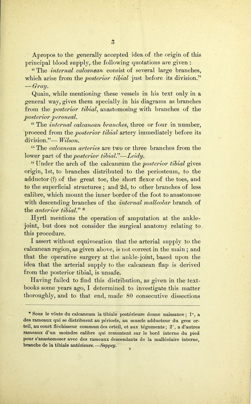 Apropos to the generally accepted idea of the origin of this principal blood supply, the following quotations are given : “ The internal calcanean consist of several large branches, which arise from the posterior tibial just before its division.” — Gray. Quain, while mentioning these vessels in his text only in a general way, gives them specially in his diagrams as branches from the posterior tibial, anastomosing with branches of the 2>osterior peroneal. “ The internal calcanean branches, three or four in number, proceed from the posterior tibial artery immediately before its division.”— Wilson. “ The calcanean arteries are two or three branches from the lower part of the,posterior tibial.'’1—Leidy. “ Under the arch of the calcaneum the 'posterior tibial gives origin, 1st, to branches distributed to the periosteum, to the adductor (?) of the great toe, the short flexor of the toes, and to the superficial structures ; and 2d, to other branches of less calibre, which mount the inner border of the foot to anastomose with descending branches of the internal malleolar branch of the anterior tibial* Hyrtl mentions the operation of amputation at the ankle- joint, but does not consider the surgical anatomy relating to this procedure. I assert without equivocation that the arterial supply to the calcanean region, as given above, is not correct in the main ; and that the operative surgery at the ankle-joint, based upon the idea that the arterial supply to the calcanean flap is derived from the posterior tibial, is unsafe. Having failed to find this distribution, as given in the text- books some years ago, 1 determined to investigate this matter thoroughly, and to that end, made 80 consecutive dissections * Sous le voute du calcaneum la tibiale posterieure donne naissance; 1°, a des rameaux qui se distribuent au perioste, au muscle adducteur du gros or- teil, au court flechisseur commun des orteil, et aux teguments; 2°, a d’autres rameaux d’un moindre calibre qui remontent sur le bord interne du pied pour s’anastomoser avec des rameaux descendants de la malleolaire interne, branche de la tibiale anterieure. —Sappey.