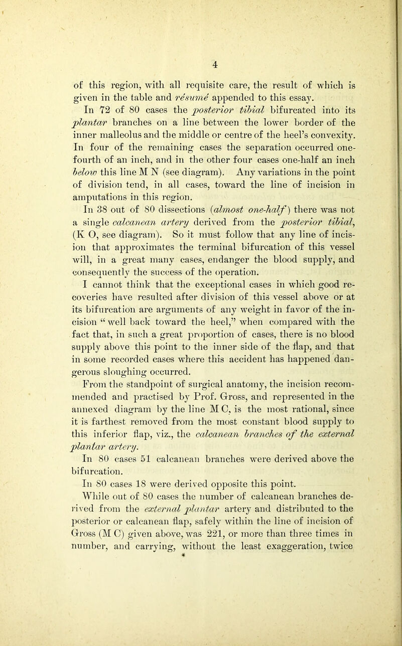 of this region, with all requisite care, the result of which is given in the table and resume appended to this essay. In 72 of 80 cases the posterior tibial bifurcated into its plantar branches on a line between the lower border of the inner malleolus and the middle or centre of the heel’s convexity. In four of the remaining cases the separation occurred one- fourth of an inch, and in the other four cases one-half an inch below this line M 17 (see diagram). Any variations in the point of division tend, in all cases, toward the line of incision in amputations in this region. In 38 out of SO dissections (almost one-half) there was not a single calcanean artery derived from the posterior tibial, (K O, see diagram). So it must follow that any line of incis- ion that approximates the terminal bifurcation of this vessel will, in a great many cases, endanger the blood supply, and consequently the success of the operation. I cannot think that the exceptional cases in which good re- coveries have resulted after division of this vessel above or at its bifurcation are arguments of any -weight in favor of the in- cision “ well back toward the heel,” when compared with the fact that, in such a great proportion of cases, there is no blood supply above this point to the inner side of the tiap, and that in some recorded cases where this accident has happened dan- gerous sloughing occurred. From the standpoint of surgical anatomy, the incision recom- mended and practised by Prof. Gross, and represented in the annexed diagram by the line MC, is the most rational, since it is farthest removed from the most constant blood supply to this inferior flap, viz., the calcanean branches of the external plantar artery. In 80 cases 51 calcanean branches were derived above the bifurcation. In 80 cases 18 were derived opposite this point. While out of 80 cases the number of calcanean branches de- rived from the external plantar artery and distributed to the posterior or calcanean flap, safely within the line of incision of Gross (M C) given above, was 221, or more than three times in number, and carrying, without the least exaggeration, twice #