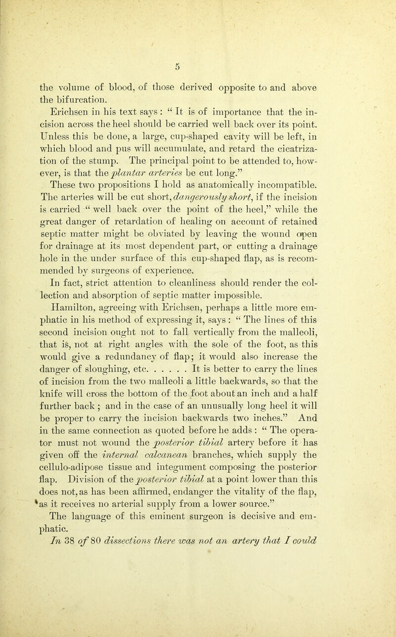 the volume of blood, of those derived opposite to and above the bifurcation. Erielisen in his text says : “ It is of importance that the in- cision across the heel should be carried well back over its point. Unless this be done, a large, cup-shaped cavity will be left, in which blood and pus will accumulate, and retard the cicatriza- tion of the stump. The principal point to be attended to, how- ever, is that the 'plantar arteries be cut long.” These two propositions I hold as anatomically incompatible. The arteries will be cut short, dangerously short, if the incision is carried “ well back over the point of the heel,” while the great danger of retardation of healing on account of retained septic matter might be obviated by leaving the wound open for drainage at its most dependent part, or cutting a drainage hole in the under surface of this cup-shaped flap, as is recom- mended by surgeons of experience. In fact, strict attention to cleanliness should render the col- lection and absorption of septic matter impossible. Hamilton, agreeing with Erielisen, perhaps a little more em- phatic in his method of expressing it, says : “ The lines of this second incision ought not to fall vertically from the malleoli, that is, not at right angles with the sole of the foot, as this would give a redundancy of flap; it would also increase the danger of sloughing, etc It is better to carry the lines of incision from the two malleoli a little backwards, so that the knife will cross the bottom of the foot about an inch and a half further back ; and in the case of an unusually long heel it will be proper to carry the incision backwards twro inches.” And in the same connection as quoted before he adds : “ The opera- tor must not wound the posterior tibial artery before it has given off the internal calcanean branches, which supply the cellulo-adipose tissue and integument composing the posterior flap. Division of the posterior tibial at a point lower than this does not, as has been affirmed, endanger the vitality of the flap, *as it receives no arterial supply from a lower source.” The language of this eminent surgeon is decisive and em- phatic. In 38 of SO dissections there was not an artery that I could'