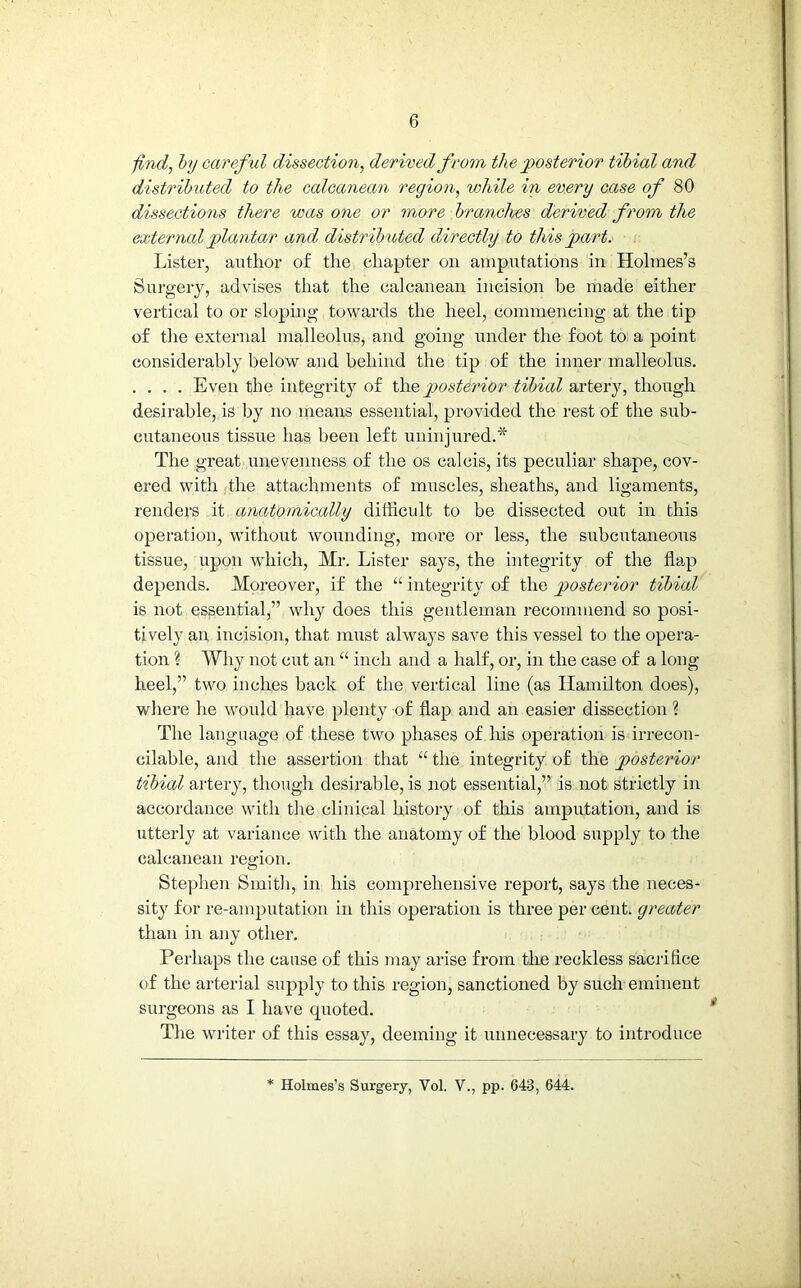 find, by careful dissection, derived from the posterior tibial and distributed to the calcanean region, while in every case of 80 dissections there was one or more branches derived from the external plantar and, distributed directly to this part. Lister, author of the chapter on amputations in Holmes’s Surgery, advises that the calcanean incision he made either vertical to or sloping towards the heel, commencing at the tip of the external malleolus, and going under the foot to a point considerably below and behind the tip of the inner malleolus. . . . . Even the integrity of the posterior tibial artery, though desirable, is by no means essential, provided the rest of the sub- cutaneous tissue has been left uninjured.* The great unevenness of the os calcis, its peculiar shape, cov- ered with the attachments of muscles, sheaths, and ligaments, renders it anatomically difficult to be dissected out in this operation, without wounding, more or less, the subcutaneous tissue, upon which, Mr. Lister says, the integrity of the flap depends. Moreover, if the “ integrity of the posterior tibial is not essential,” why does this gentleman recommend so posi- tively an incision, that must always save this vessel to the opera- tion % Why not cut an “ inch and a half, or, in the case of a long- heel,” two inches back of the vertical line (as Hamilton does), where he would have plenty of flap and an easier dissection ? The language of these two phases of his operation is irrecon- cilable, and the assertion that “ the integrity of the posterior tibial artery, though desirable, is not essential,” is not strictly in accordance with the clinical history of this amputation, and is utterly at variance with the anatomy of the blood supply to the calcanean region. Stephen Smith, in his comprehensive report, says the neces- sity for re-amputation in this operation is three per cent, greater than in any other. Perhaps the cause of this may arise from the reckless sacrifice of the arterial supply to this region, sanctioned by such eminent surgeons as I have quoted. The writer of this essay, deeming it unnecessary to introduce * Holmes’s Surgery, Vol. V., pp. 643 , 644.