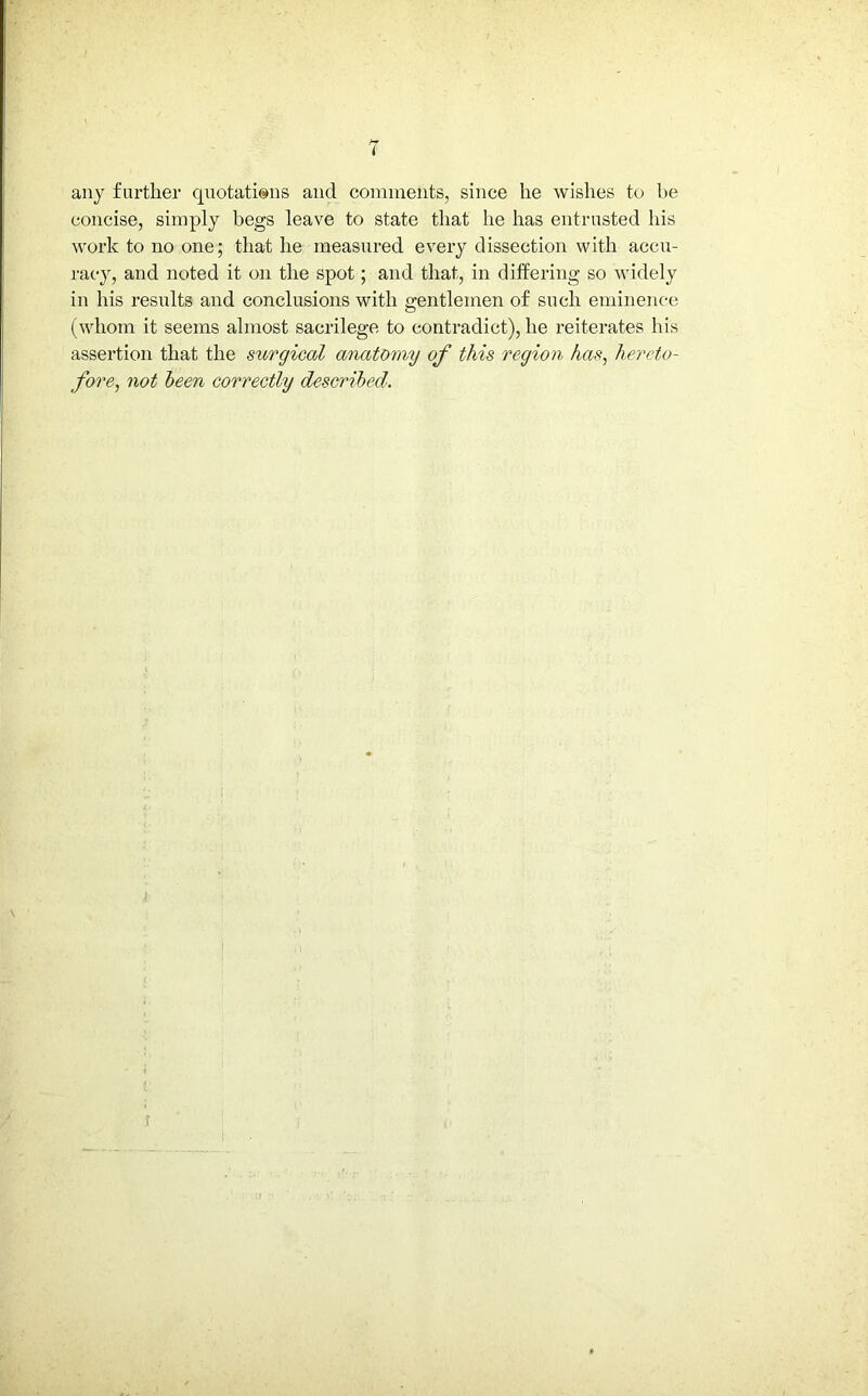 any farther quotations and comments, since he wishes to be concise, simply begs leave to state that he has entrusted his work to no one; that he measured every dissection with accu- racy, and noted it on the spot; and that, in differing so widely in his results and conclusions with gentlemen of such eminence (whom it seems almost sacrilege to contradict), he reiterates his assertion that the surgical anatomy of this region has, hereto- fore, not been correctly described.