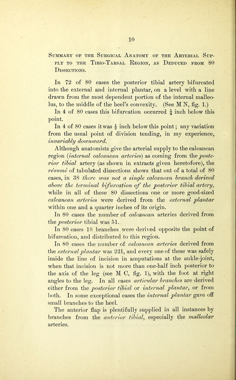 Summary of the Surgical Anatomy of the Arterial Sup- ply TO THE TlBIO-TARSAL REGION, AS DEDUCED FROM 80 Dissections. In 72 of 80 cases the posterior tibial artery bifurcated into the external and internal plantar, on a level with a line drawn from the most dependent portion of the internal malleo- lus, to the middle of the heel’s convexity. (See M 1ST, fig. 1.) In 4 of 80 cases this bifurcation occurred \ inch below this point. In 4 of 80 cases it was 4 inch below this point; any variation from the usual point of division tending, in my experience, invariably downward. Although anatomists give the arterial supply to the calcanean region (internal calcanean arteries) as coming from the poste- rior tibial artery (as shown in extracts given heretofore), the resume of tabulated dissections shows that out of a total of 80 cases, in 38 there ivas not a single calcanean branch derived above the terminal bifurcation of the posterior tibial artery. while in all of these 80 dissections one or more good-sized calcanean arteries were derived from the external plantar within one and a quarter inches of its origin. In 80 cases the number of calcanean arteries derived from the posterior tibial was 51. In 80 cases IS branches were derived opposite the point of bifurcation, and distributed to this region. In 80 cases the number of calcanean arteries derived from the external plantar was 221, and every one of these was safely inside the line of incision in amputations at the ankle-joint, when that incision is not more than one-half inch posterior to the axis of the leg (see M C, fig. 1), with the foot at right angles to the leg. In all cases articular branches are derived either from the posterior tibial or internal plantar, or from both. In some exceptional cases the internal plantar gave off small branches to the heel. The anterior flap is plentifully supplied in all instances by branches from the anterior tibial, especially the malleolar arteries.