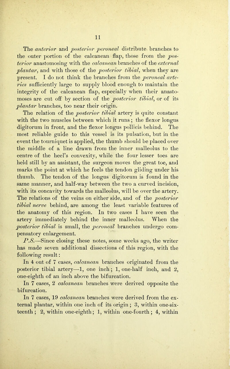The anterior and posterior peroneal distribute branches to the outer portion of the calcanean flap, those from the pos- terior anastomosing with the calcanean branches of the external plantar, and with those of the posterior tibial, when they are present. I do not think the branches from the peroneal arte- ries sufficiently large to supply blood enough to maintain the integrity of the calcanean flap, especially when their anasto- moses are cut off by section of the posterior tibial, or of its plantar branches, too near their origin. The relation of the posterior tibial artery is quite constant with the two muscles between which it runs; the flexor longus digitorum in front, and the flexor longus pollicis behind. The most reliable guide to this vessel is its pulsation, but in the event the tourniquet is applied, the thumb should be placed over the middle of a line drawn from the inner malleolus to the centre of the heel’s convexity, while the four lesser toes are held still by an assistant, the surgeon moves the great toe, and marks the point at which he feels the tendon gliding under his thumb. The tendon of the longus digitorum is found in the same manner, and half-way between the two a curved incision, with its concavity towards the malleolus, will be over the artery. The relations of the veins on either side, and of the posterior tibial nerve behind, are among the least variable features of the anatomy of this region. In two cases I have seen the artery immediately behind the inner malleolus. When the posterior tibial is small, the peroneal branches undergo com- pensatory enlargement. P.8.—Since closing these notes, some weeks ago, the writer has made seven additional dissections of this region, with the following result: In 4 out of 7 cases, calcanean branches originated from the posterior tibial artery—1, one inch; 1, one-lialf inch, and 2, one-eighth of an inch above the bifurcation. In 7 cases, 2 calcanean branches were derived opposite the bifurcation. In 7 cases, 19 calcanean branches were derived from the ex- ternal plantar, within one inch of its origin ; 3, within one-six- teenth ; 2, within one-eighth; 1, within one-fourth; 4, within