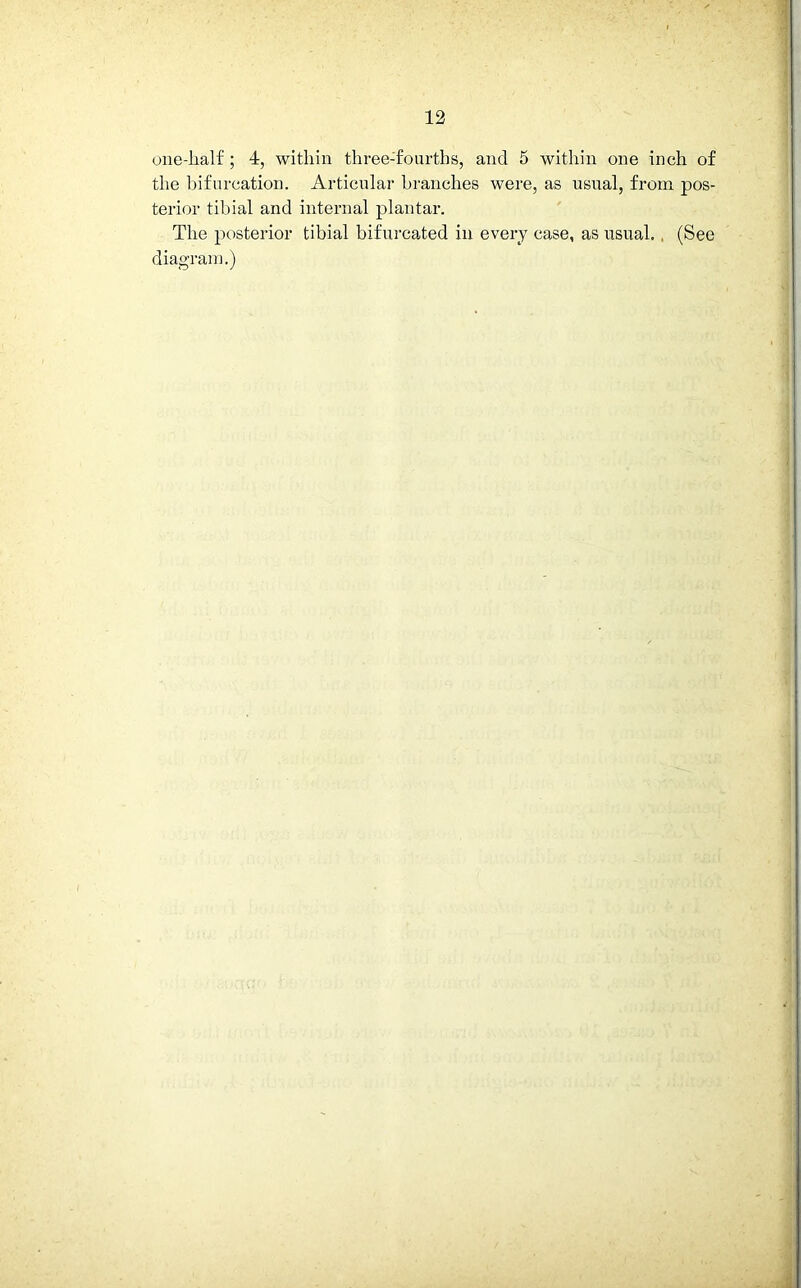 one-lialf; 4, within three-fourths, and 5 within one inch of the bifurcation. Articular branches were, as usual, from pos- terior tibial and internal plantar. The posterior tibial bifurcated in every case, as usual. (See diagram.)