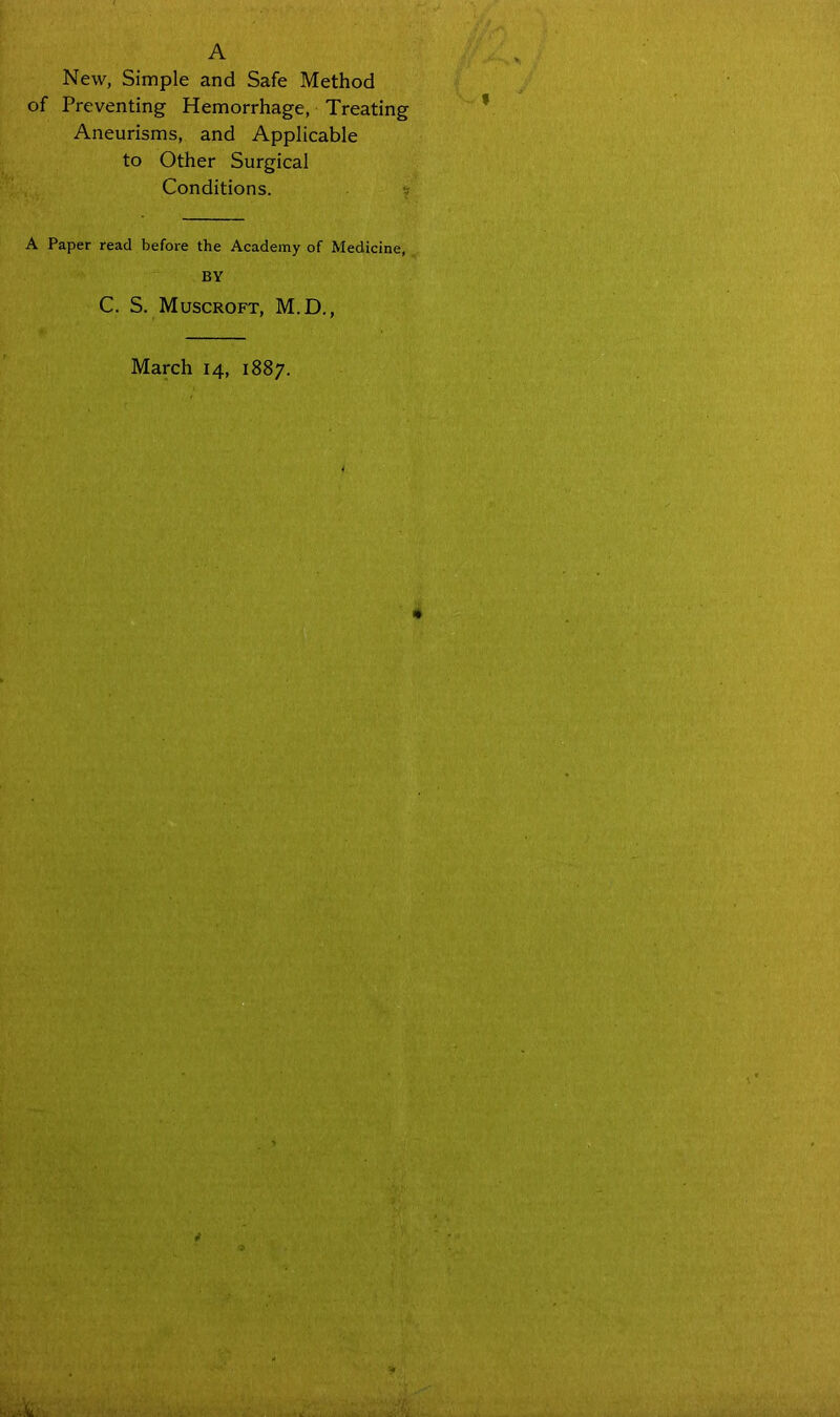 A New, Simple and Safe Method of Preventing Hemorrhage, Treating Aneurisms, and Applicable to Other Surgical Conditions. A Paper read before the Academy of Medicine, BY C. S. Muscroft, M.D., March 14, 1887.