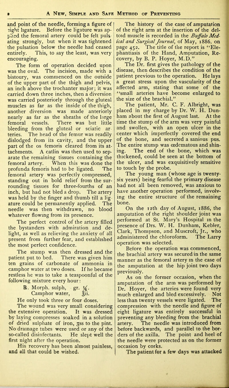 and point of the needle, forming a figure of ’ight ligature. Before the ligature was ap- plied the femoral artery could be felt puls- ating strongly, but when it was tightened the pulsation below the needle had ceased entirely. This, to say the least, was very encouraging. The form of operation decided upon was the oval. The incision, made with a bistoury, was commenced on the outside of the upper part of the thigh and pelvis, an inch above the trochanter major; it was carried down three inches, then a diversion was carried posteriorly through the gluteal muscles as far as the inside of the thigh, another diversion was made anteriorly nearly as far as the sheaths of the large femoral vessels. There was but little bleeding from the gluteal or sciatic ar teries. The head of the femur was readily dislodged from its cavity, and the upper part of the os femoris cleared from its at- tachments. A catlin was then used to sep- arate the remaining tissues containing the femoral artery. When this was done the profunda femoris had to be ligated. The femoral artery was perfectly compressed, standing out in bold relief from the sur- rounding tissues for three-fourths of an inch, but had not bled a drop. The artery was held by the finger and thumb till a lig ature could be permanently applied. The needle was then withdrawn, no blood whatever flowing from its presence. The perfect control of the artery filled the bystanders with admiration and de- light, as well as relieving the anxiety of all present from further fear, and established the most perfect confidence. The stump was then dressed and the patient put to bed. There was given him ten grains of carbonate of ammonia in camphor water at two doses. If he became restless he was to take a teaspoonful of the following mixture every hour: R. Morph, sulph, gr. Camphor water, §ii. He only took three or four doses. The wound was very small considering the extensive operation. It was dressed by laying compresses soaked in a solution of dried sulphate of iron, jss to the pint. No drainage tubes were used or any of the so-called disinfectants. He slept well the first night after the operation. His recovery has been almost painless, and all that could be wished. The history of the case of amputation of the right arm at the insertion of the del- toid muscle is recorded in the Buffalo Med- ical and Surgical Journal, of May, 1886, on page 452. The title of the report is “Ele- phantiasis of the Hand, Amputation, Re- covery, by B. P. Hoyer, M.D.” The Dr. first gives the pathology of the disease, then describes the condition of the patient previous to the operation. He lays a great stress upon the vascularity of the affected arm, stating that some of the “small arteries have become enlarged to the size of the brachial.” The patient, Mr. C. F. Albright, was placed in my charge by Dr. W. H. Dun- ham about the first of August last. At the time the stump of the arm was very painful and swollen, with an open ulcer in the center which imperfectly covered the end of the bone, and secreted a sanious pus. The entire stump was cedematous and shin- ing. The end of the bone, which was thickened, could be seen at the bottom of the ulcer, and was exquisitively sensitive to touch by the probe. The young man (whose age is twenty- six years) being fearful the primary disease had not all been removed, was anxious to have another operation performed, involv- ing the entire structure of the remaining bone. On the 12th day of August, 1886, the amputation of the right shoulder joint was performed at St. Mary’s Hospital in the presence of Drs. W. H. Dunham, Kebler, Clark, Thompson, and Muscroft, Jr., who administered the chloroform. The Larry operation was selected. Before the operation was commenced, the brachial artery was secured in the same manner as the femoral artery in the case of the amputation at the hip joint two days previously. As on the former occasion, when the amputation of the arm was performed by Dr. Hoyer, the arteries were found very much enlarged and bled excessively. Not less than twenty vessels were ligated. The compression with the needle and figure of eight ligature was entirely successful in preventing any bleeding from the brachial artery. The needle was introduced from before backwards, and parallel to the bor- ders of the axilla. The point and heel of the needle were protected as on the former occasion by corks. The patient for a few days was attacked