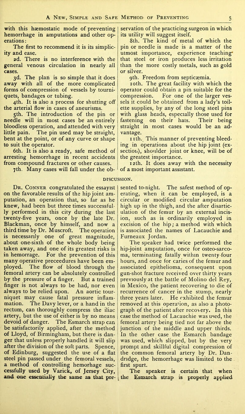 with this haemostatic mode of preventing hemorrhage in amputations and other op- erations : The first to recommend it is its simplic- ity and ease. 2d. There is no interference with the general venous circulation in nearly all cases. 3d. The plan is so simple that it does away with all of the more complicated forms of compression of vessels by tourni- quets, bandages or tubing. 4th. It is also a process for shutting off the arterial flow in cases of aneurisms. 5th. The introduction of the pin or needle will in most cases be an entirely bloodless operation, and attended with very little pain. The pin used may be straight, bent at the point, or of any curve or shape to suit the operator. 6th. It is also a ready, safe method of arresting hemorrhage in recent accidents from compound fractures or other causes. 7th. Many cases will fall under the ob- servation of the practicing surgeon in which its utility will suggest itself. 8th. The kind of metal of which the pin or needle is made is a matter of the utmost importance, experience teaching* that steel or iron produces less irritation than the more costly metals, such as gold or silver. 9th. Freedom from septicaemia. 10th. The great facility with which the operator could obtain a pin suitable for the compression. For one of the larger ves- sels it could be obtained from a lady’s toil- ette supplies, by any of the long steel pins with glass heads, especially those used for fastening on their hats. Their being straight in most cases would be an ad- vantage. nth. This manner of preventing bleed- ing in operations about the hip joint (ex- section), shoulder joint or knee, will be of the greatest importance. 12th. It does away with the necessity of a most important assistant. discussion. Dr. Conner congratulated the essayist on the favorable results of the hip joint am- putation, an operation that, so far as he knew, had been but three times successful- ly performed in this city during the last twenty-five years, once by the late Dr. Blackman, once by himself, and now a third time by Dr. Muscroft. The operation is necessarily one of great magnitude, about one-sixth of the whole body being taken away, and one of its greatest risks is in hemorrage. For the prevention of this many operative preceedures have been em- ployed. The flow of blood through the femoral artery can be absolutely controlled by the pressure of a finger. But a trained finger is not always to be had, nor even always to be relied upon. An aortic tour- niquet may cause fatal pressure inflam- mation. The Davy lever, or a hand in the rectum, can thoroughly compress the iliac artery, but the use of either is by no means devoid of danger. The Esmarch strap can be satisfactorily applied, after the method of Lloyd, of Birmingham, but there is dan- ger that unless properly handled it will slip after the division of the soft parts. Spence, of Edinburg, suggested the use of a flat steel pin passed under the femoral vessels, a method of controlling hemorhage suc- cessfully used by Varick, of Jersey City, and one essentially the same as that pre- sented to-night. The safest method of op- erating, when it can be employed, is a circular or modified circular amputation high up in the thigh, and the after disartic- ulation of the femur by an external incis- ion, such as is ordinarily employed in excision of the hip; a method with which is associated the names of Lacauchie and Furneaux Jordan. The speaker had twice performed the hip-joint amputation, once for osteo-sarco- ma, terminating fatally within twenty-four hours, and once for caries of the femur and associated epithelioma, consequent upon gun-shot fracture received over thirty years previously at the battle of Molino del Rey, in Mexico, the patient recovering to die of recurrence of cancer in the stump, nearly three years later. He exhibited the femur removed at this operation, as also a photo- graph of the patient after recovery. In this case the method of Lacauchie was used, the femoral artery being tied not far above the junction of the middle and upper thirds. In the other case the Esmarch bandage was used, which slipped, but by the very prompt and skillful digital compression of the common femoral artery by Dr. Dan- dndge, the hemorrhage was limited to the first spurt. The speaker is certain that when the Esmarch strap is properly applied