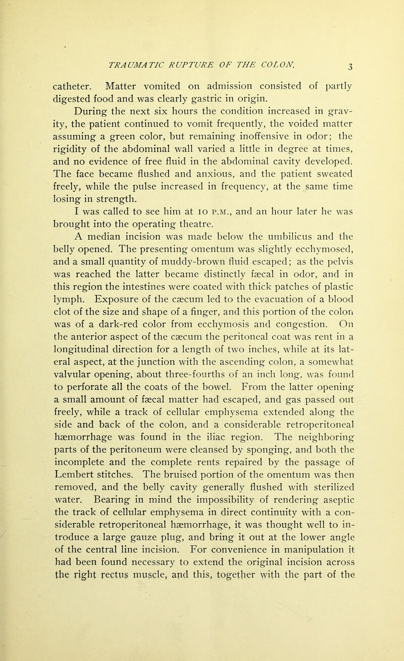 catheter. Matter vomited on admission consisted of partly digested food and was clearly gastric in origin. During the next six hours the condition increased in grav- ity, the patient continued to vomit frequently, the voided matter assuming a green color, but remaining inoffensive in odor; the rigidity of the abdominal wall varied a little in degree at times, and no evidence of free fluid in the abdominal cavity developed. The face became flushed and anxious, and the patient sweated freely, while the pulse increased in frequency, at the same time losing in strength. I was called to see him at io p.m., and an hour later he was brought into the operating theatre. A median incision was made below the umbilicus and the belly opened. The presenting omentum was slightly ecchymosed, and a small quantity of muddy-brown fluid escaped; as the pelvis was reached the latter became distinctly faecal in odor, and in this region the intestines were coated with thick patches of plastic lymph. Exposure of the caecum led to the evacuation of a blood clot of the size and shape of a finger, and this portion of the colon was of a dark-red color from ecchymosis and congestion. On the anterior aspect of the caecum the peritoneal coat was rent in a longitudinal direction for a length of two inches, while at its lat- eral aspect, at the junction with the ascending colon, a somewhat valvular opening, about three-fourths of an inch long, was found to perforate all the coats of the bowel. From the latter opening a small amount of faecal matter had escaped, and gas passed out freely, while a track of cellular emphysema extended along the side and back of the colon, and a considerable retroperitoneal haemorrhage was found in the iliac region. The neighboring parts of the peritoneum were cleansed by sponging, and both the incomplete and the complete rents repaired by the passage of Lembert stitches. The bruised portion of the omentum was then removed, and the belly cavity generally flushed with sterilized water. Bearing in mind the impossibility of rendering aseptic the track of cellular emphysema in direct continuity with a con- siderable retroperitoneal haemorrhage, it was thought well to in- troduce a large gauze plug, and bring it out at the lower angle of the central line incision. For convenience in manipulation it had been found necessary to extend the original incision across the right rectus muscle, apd this, together with the part of the
