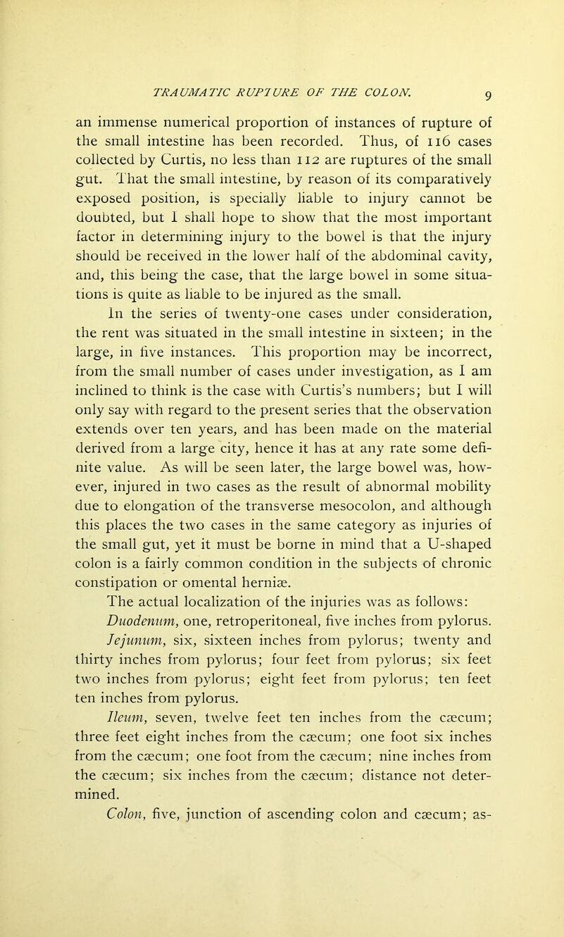 an immense numerical proportion of instances of rupture of the small intestine has been recorded. Thus, of 116 cases collected by Curtis, no less than 112 are ruptures of the small gut. That the small intestine, by reason of its comparatively exposed position, is specially liable to injury cannot be doubted, but 1 shall hope to show that the most important factor in determining injury to the bowel is that the injury should be received in the lower half of the abdominal cavity, and, this being the case, that the large bowel in some situa- tions is quite as liable to be injured as the small. In the series of twenty-one cases under consideration, the rent was situated in the small intestine in sixteen; in the large, in five instances. This proportion may be incorrect, from the small number of cases under investigation, as I am inclined to think is the case with Curtis’s numbers; but I will only say with regard to the present series that the observation extends over ten years, and has been made on the material derived from a large city, hence it has at any rate some defi- nite value. As will be seen later, the large bowel was, how- ever, injured in two cases as the result of abnormal mobility due to elongation of the transverse mesocolon, and although this places the two cases in the same category as injuries of the small gut, yet it must be borne in mind that a U-shaped colon is a fairly common condition in the subjects of chronic constipation or omental herniae. The actual localization of the injuries was as follows: Duodenum, one, retroperitoneal, five inches from pylorus. Jejunum, six, sixteen inches from pylorus; twenty and thirty inches from pylorus; four feet from pylorus; six feet two inches from pylorus; eight feet from pylorus; ten feet ten inches from pylorus. Ileum, seven, twelve feet ten inches from the caecum; three feet eight inches from the caecum; one foot six inches from the caecum; one foot from the caecum; nine inches from the caecum; six inches from the caecum; distance not deter- mined. Colon, five, junction of ascending colon and caecum; as-