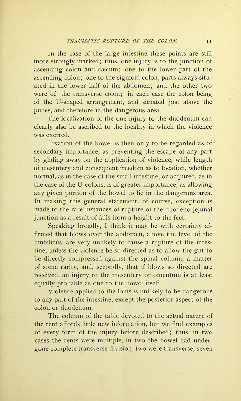 In the case of the large intestine these points are still more strongly marked; thus, one injury is to the junction of ascending colon and caecum; one to the lower part of the ascending colon; one to the sigmoid colon, parts always situ- ated in the lower half of the abdomen; and the other two were of the transverse colon; in each case the colon being of the U-shaped arrangement, and situated just above the pubes, and therefore in the dangerous area. The localization of the one injury to the duodenum can clearly also be ascribed to the locality in which the violence was exerted. Fixation of the bowel is then only to be regarded as of secondary importance, as preventing the escape of any part by gliding away on the application of violence, while length of mesentery and consequent freedom as to location, whether normal, as in the case of the small intestine, or acquired, as in the case of the U-colons, is of greater importance, as allowing any given portion of the bowel to lie in the dangerous area. In making this general statement, of course, exception is made to the rare instances of rupture of the duodeno-jejunal junction as a result of falls from a height to the feet. Speaking broadly, I think it may be with certainty af- firmed that blows over the abdomen, above the level of the umbilicus, are very unlikely to cause a rupture of the intes- tine, unless the violence be so directed as to allow the gut to be directly compressed against the spinal column, a matter of some rarity, and, secondly, that if blows so directed are received, an injury to the mesentery or omentum is at least equally probable as one to the bowel itself. Violence applied to the loins is unlikely to be dangerous to any part of the intestine, except the posterior aspect of the colon or duodenum. The column of the table devoted to the actual nature of the rent affords little new information, but we find examples of every form of the injury before described; thus, in two cases the rents were multiple, in two the bowel had under- gone complete transverse division, two were transverse, seven