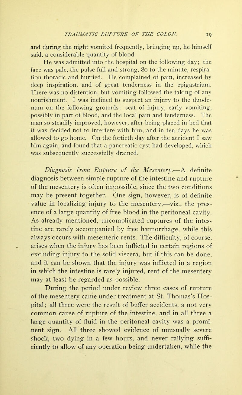 and during the night vomited frequently, bringing up, he himself said, a considerable quantity of blood. He was admitted into the hospital on the following day; the face was pale, the pulse full and strong, 80 to the minute, respira- tion thoracic and hurried. He complained of pain, increased by deep inspiration, and of great tenderness in the epigastrium. There was no distention, but vomiting followed the taking of any nourishment. I was inclined to suspect an injury to the duode- num on the following grounds: seat of injury, early vomiting, possibly in part of blood, and the local pain and tenderness. The man so steadily improved, however, after being placed in bed that it was decided not to interfere with him, and in ten days he was allowed to go home. On the fortieth day after the accident I saw him again, and found that a pancreatic cyst had developed, which was subsequently successfully drained. Diagnosis from Rupture of the Mesentery.—A definite diagnosis between simple rupture of the intestine and rupture of the mesentery is often impossible, since the two conditions may be present together. One sign, however, is of definite value in localizing injury to the mesentery,—viz., the pres- ence of a large quantity of free blood in the peritoneal cavity. As already mentioned, uncomplicated ruptures of the intes- tine are rarely accompanied by free haemorrhage, while this always occurs with mesenteric rents. The difficulty, of course, arises when the injury has been inflicted in certain regions of excluding injury to the solid viscera, but if this can be done, and it can be shown that the injury was inflicted in a region in which the intestine is rarely injured, rent of the mesentery may at least be regarded as possible. During the period under review three cases of rupture of the mesentery came under treatment at St. Thomas’s Hos- pital; all three were the result of buffer accidents, a not very common caiise of rupture of the intestine, and in all three a large quantity of fluid in the peritoneal cavity was a promi- nent sign. All three showed evidence of unusually severe shock, two dying in a few hours, and never rallying suffi- ciently to allow of any operation being undertaken, while the