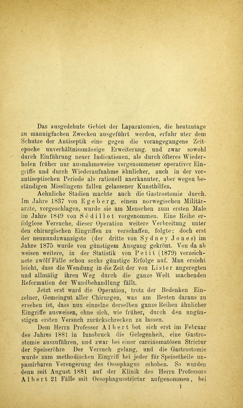 Das ausgedehnte Gebiet der Laparatomien, die heutzutage zu mannigfaehen Zwecken ausgefiilirt werden, erfulir uter dem Schutze der Antiseptik eine gegen die yorangegangene Zeit- epocbe unverhaltnissmassige Erweiterung. und zwar sowohl durch Einfiihning neuer Indicationen, als durch ofteres VVieder- holen friiher nur ausnahmsweise vergenommener operativer Ein- griffe und durch Wiederaufnakme ahnlicher, auch in der vor- antiseptischen Periode als rationell anerkannter, aber wegen be- standigen Misslingens fallen gelassener Kunsthilfen. Aehnliche Stadien maclite auch die Gastrostomie durch. Im Jahre 1837 von E g e b e r g, einem norwegischen Militar- arzte, vorgeschlagen, wurde sie am Menschen zum ersten Male im Jahre 1849 von Sedillot vorgenommen. Eine Reihe er- folglose Yersuche, dieser Operation weitere Verbreitung unter den chirurgischen Eingrilfen zu verschaffen, folgte; doch erst der neunundzwanzigste (der dritte von Sydney Jones) im Jahre 1875 wurde von giinstigem Ausgang gekront. Von da ab weisen weitere, in der Statistik von Petit (1879) verzeich- nete zwolfFalle schon sechs giinstige Erfolge auf. Man ersieht leicht, dass dieWendung in die Zeit der von Lister augeregten und allinalig ihren Weg durch die gauze Welt machenden Reformation der Wundbehandlung fallt. Jetzt erst ward die Operation, trotz der Bedenken Ein- zelner, Gemeingut aller Chirurgen, was am Besten daraus zu ersehen ist, dass nun einzelne derselben ganze Reihen ahnlicher Eingriffe ausweisen, ohne sich, wie friiher, durch den ungiin- stigen ersten Yersuch zuriickschrecken zu lassen. Dem Herrn Professor Albert bot sich erst im Eebruar des Jahres 1881 in Innsbruck die Gelegenheit, eine Gastro- stomie auszufiihren, und zwar bei einer carcinomatosen Strictur der Speiserohre Der Yersuch gelang, und die Gastrostomie wurde zum methodischen Eingriff bei jeder fiir Speisetheile un- passirbaren Yerengerung des Oesophagus erhoben. So warden denn seit August 1881 auf der Klinik des Herrn Professors Albert 21 Eiille mit Oesophagusstrictur aufgenommen, bei l