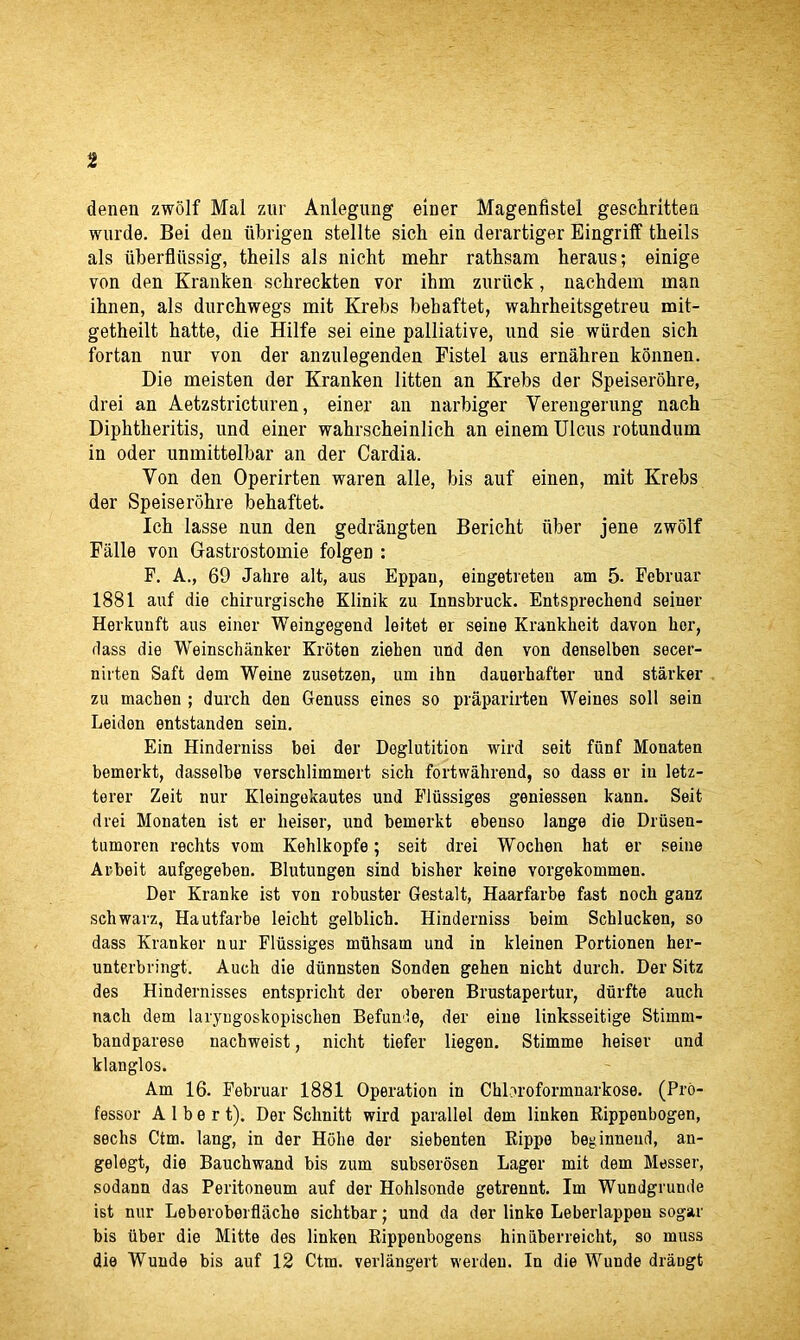 t denen zwolf Mai zur Anlegung einer Magenfistel geschritteu wurde. Bei den iibrigen stellte sich ein derartiger Eingriff theils als iiberfliissig, theils als nicht mehr rathsara heraus; einige von den Kranken schreckten vor ihm znriick, nachdem man ihnen, als durchwegs mit Krebs behaftet, wahrheitsgetreu mit- getheilt hatte, die Hilfe sei eine palliative, und sie wiirden sich fortan nur von der anznlegenden Fistel aus ernahren konnen. Die meisten der Kranken litten an Krebs der Speiserohre, drei an Aetzstricturen, einer an narbiger Yerengerung nach Diphtheritis, und einer wahrscheinlich an einem Ulcus rotundum in oder unmittelbar an der Cardia. Yon den Operirten waren alle, bis auf einen, mit Krebs der Speiserohre behaftet. Ich lasse nun den gedrangten Bericht iiber jene zwolf Falle von Gastrostomie folgen : F. A., 69 Jahre alt, aus Eppau, eingetreten am 5. Februar 1881 auf die cbirurgische Klinik zu Innsbruck. Entsprechend seiner Herkunft aus einer Weingegend leitet er seine Krankkeit davon her, dass die Weinschanker Kroten ziehen und den von denselben secer- nirten Saft dem Weine zusetzen, um ibn dauerhafter und starker zu machen ; durch den Genuss eines so praparirten Weines soli sein Leiden entstanden sein. Ein Hinderniss bei der Deglutition wird seit ffinf Monaten bemerkt, dasselbe verschlimmert sich fortwahrend, so dass er in letz- terer Zeit nur Kleingekautes und Flussiges geniessen kann. Seit drei Monaten ist er heiser, und bemerkt ebenso lange die Driisen- tumoren rechts vom Kehlkopfe; seit drei Wocben hat er seine Arbeit aufgegeben. Blutungen sind bisher keine vorgekommen. Der Kranke ist von robuster Gestalt, Haarfarbe fast noch ganz schwarz, Hautfarbe leicht gelblich. Hinderniss beim Schlucken, so dass Kranker nur Flussiges muhsam und in kleinen Portionen her- unterbringt. Auch die diinnsten Sonden gehen nicht durch. Der Sitz des Hindernisses entspricht der oberen Brustapertur, diirfte auch nach dem laryngoskopisclien Befunde, der eine linksseitige Stimm- bandparese nachweist, nicht tiefer liegen. Stimme heiser und klanglos. Am 16. Februar 1881 Operation in Chbroformnarkose. (Pro- fessor Albert). Der Schnitt wird parallel dem linken Rippenbogen, sechs Ctm. lang, in der Hohe der siebenten Rippe beginneud, an- gelegt, die Bauchwand bis zum subserosen Lager mit dem Messer, sodann das Peritoneum auf der Hohlsonde getrennt. Im Wundgrunde ist nur Leberoberflache sichtbar; und da der linke Leberlappeu sogar bis iiber die Mitte des linken Rippenbogens hiniiberreicht, so muss die Wunde bis auf 12 Ctm. verlangert werden. In die Wunde draogt