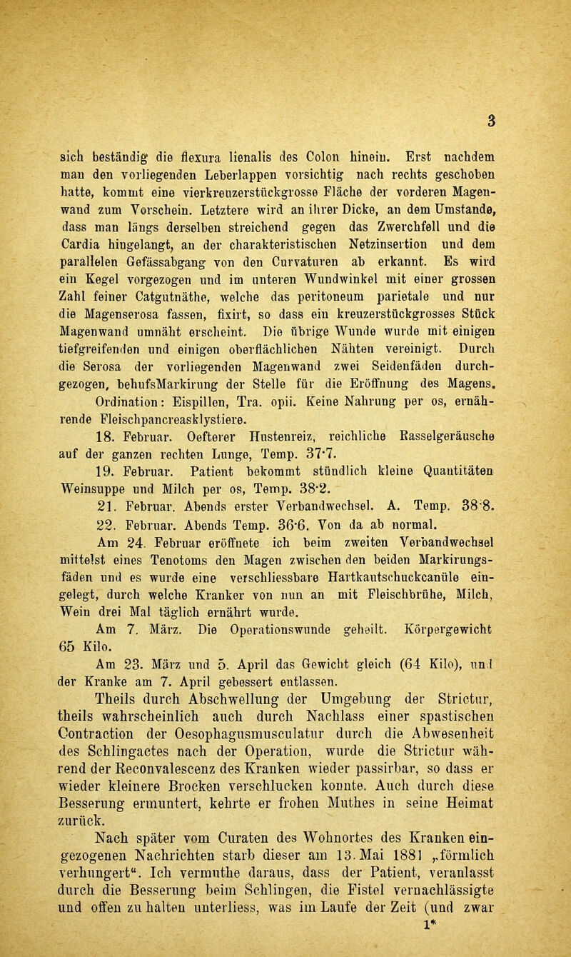 sich bestandig die flexura lienalis des Colon hinein. Erst nachdem man den vorliegenden Leberlappen vorsichtig nach rechts geschoben hatte, kommt eine vierkreuzerstiickgrosse Flaclie der vorderen Magen- waud zum Vorschein. Letztere wird an ilirer Dicke, an dem Umstande, dass man ltings derselben streichend gegen das Zwerchfell und die Cardia hiugelangt, an der charakteristiscken Netzinsertion und dem parallelen Gefassabgang von den Curvatuven ab erkannt. Es wird ein Kegel vorgezogen und im unteren Wundwinkel mit einer grossen Zahl feiner Catgutuathe, welche das peritoneum parietale und nur die Magenserosa fassen, fixirt, so dass ein kreuzerstiickgrosses Stuck Magenwand urnnakt ersclieint. Die fibrige Wunde wurde mit einigen tiefgreifenden und einigen oberflachlichen Nahten vereinigt. Durch die Serosa der vorliegenden Magenwand zwei Seidenfadeu durch- gezogen, beliufsMarkirung der Stelle fur die Eroffnung des Magens. Ordination: Eispillen, Tra. opii. Keine Nahrung per os, ernah- rende Fleischpancreasklystiere. 18. Februar. Oefterer Hustenreiz, reichliche Rasselgerausche auf der ganzen rechten Lunge, Temp. 37’7. 19. Februar. Patient bekomint stiindlich ldeine Quantitaten Weinsuppe und Milch per os, Temp. 38‘2. 21. Februar. Abends erster Yerbandwechsel. A. Temp. 38'8. 22. Februar. Abends Temp. 36-6. Von da ab normal. Am 24. Februar eroffnete ich beim zweiten Verbandwechsel mittelst. eines Tenotoms den Magen zwiscben den beiden Markirungs- faden und es wurde eine verschliessbare Hartkautschuckcaniile ein- gelegt, durch welche Kranker von nun an mit Fleischbriihe, Milch, Wein drei Mai taglich ernahrt wurde. Am 7. Marz. Die Operationswunde gehailt. Korpergewicht 65 Kilo. Am 23. Marz und 5. April das Gewicht gleich (64 Kilo), und der Kranke am 7. April gebessert entlassen. Theils durch Abschwellung der Umgebung der Stricter, theils wahrscheinlich auch durch Nachlass einer spastischen Contraction der Oesophagusmusculatur durch die Abwesenheit des Schlingactes nach der Operation, wurde die Strictur wah- rend der Reconvalescenz des Kranken wieder passirbar, so dass er wieder kleinere Brocken verschlucken konnte. Auch durch diese Besserung ermuntert, kehrte er frohen Muthes in seine Heiinat zuriick. Nach spater vom Curaten des Wohnortes des Kranken ein- gezogenen Nachrichten starb dieser am 13. Mai 1881 ,.formlich verhungert. Ich vermuthe daraus, dass der Patient, veranlasst durch die Besserung beim Schlingen, die Fistel vernachlassigte und often zu halten unterliess, was im Laufe der Zeit (und zwar 1*