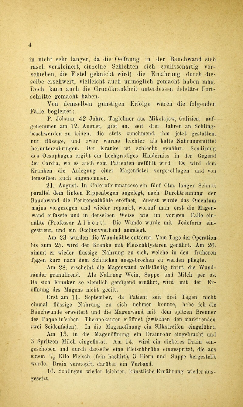 in nieht s'ehr langer, da die Oeffnung in der Bauchwand sich rasch verkleinert, einzelne Schichten sich coulissenartig vor- schiehen, die Fistel geknickt wild) die Ernahrung durch die- selhe erschwert, vielleicht auch unmoglick gemacht haben mag. Dock kaim auch die Grundkrankheit unterdessen deletare Fort- schvitte gemacht haben. Von demselben giinstigen Erfoige waren die foigenden Falle hegleitet: P. Johann, 42 Jahre, Taglbhner aus Mikolujew, Galizien, auf- genommen am 12. August, gibt an, seit drei Jahren an Schling- heschwerden zu leiden, die stets zunehmend, ihm jetzt gesfatten, nur fiiissige, und zwar warme leichter als lcalte Nahrungsmittel herunterzubringeu. Per Kranke ist sclilecht genahrt. Soudirung dt s Oesophagus ergiht ein hochgradiges Hiudemiss in der Gegend der Cardia, wo es auch vom Patienten gefiihlt wird. E« wild dem Kranken die Anlegung einer Magenfistel vorgeschlagen und von demselben auch angenommen. 21. August. In Chloroformnarcose ein ftinf Ctm. langer Schnitt parallel dem linken Rippenbogen angelegt, nach Durchtrennung der Bauchwand die Peritonealhohle eroffnet. Zuerst wurde das Omentum majus vorgezogen und wieder reponirt, worauf man erst die Magen- wand erfasste und in derselben Weise wie im vorigen Falle ein- nahte (Professor Albert). Die Wunde wurde mit Jodoform eiu- gestreut, und ein Occlusivverband angelegt. Am 23- wurden die Wundnahte entfernt. Vom Tage der Operation bis zum 25. wird der Kranke mit Fleischklystiren genahrt. Am 26. nimmt er wieder flussige Nalirung zu sich, welche in den friiheren Tagen kurz nach dem Schlucken ausgebrochen zu werden pflegte. Am 28. erscheint die Magenwand vollstandig iixirt, die Wund- rander granulirend. Als Nahrung Wein, Suppe und Milch per os. Da sich Kranker so ziemlich genugend ernahrt, wird mit der Er- offnung des Magens nicht geeilt. Erst am 11. September, da Patient seit drei Tagen nicht einmal flussige Nahrung zu sich nehmen konnte, habe ich die Bauchwunde erweitert und die Magenwand mit dem spitzen Brenner des Paquelin’schen Thermokauter eroffnet (zwischen den markirenden zwei Seidenfaden). In die Magenoffnung ein Silkstreifen eingefiihrt. Am 13. in die Magenoffnung ein Drainrohr cingebracht und 3 Spritzen Milch eingeflosst. Am 14. wird ein dickeres Drain ein- geschoben und durch dasselbe eine Fleischbriihe eingespritzt, die aus einem J/2 Kilo Fleisch (fein hachirt), 3 Eiern und Suppe hergestellt wurde. Drain verstopft, daruber ein Verband. 16. Schlingen wieder leichter, kiiustlicho Ernahrung wioder aus- gesetzt.