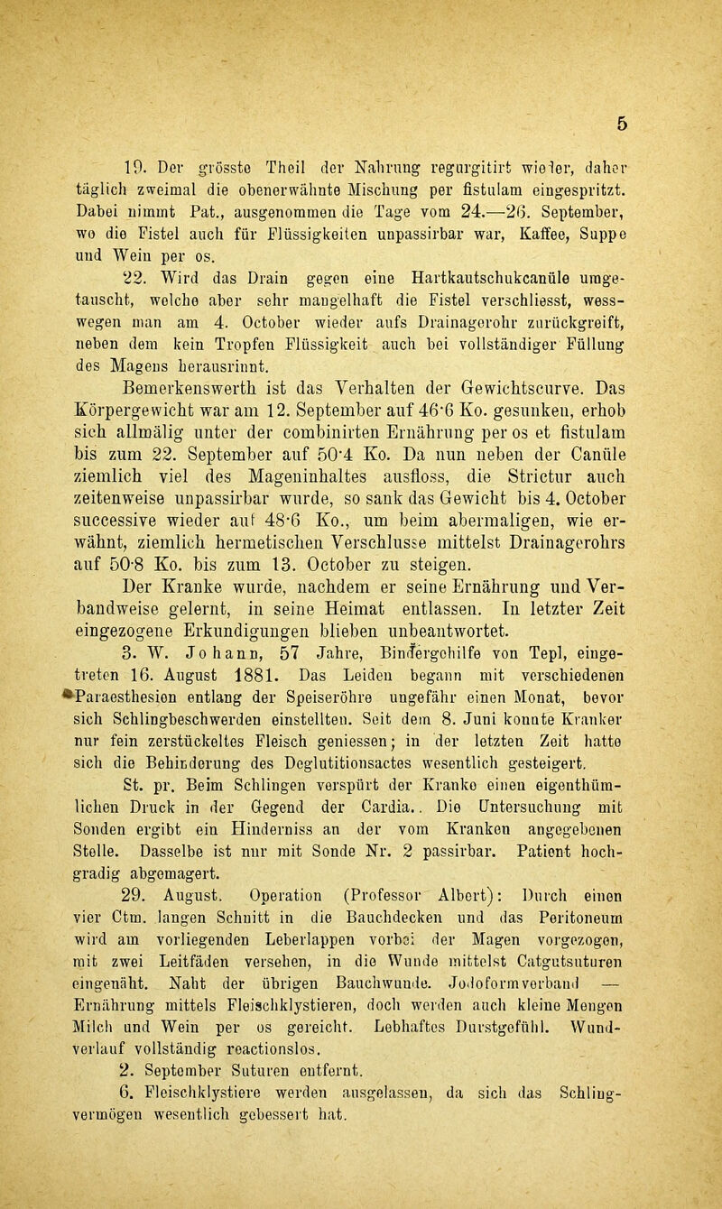10. Der grosste Theil der Nahrung regargitirt wieier, dahor taglich zweimal die obenerwahnte Mischung per fistulam eingespritzt. Dabei uimmt Pat., ausgenommen die Tage vom 24.—-26. September, wo die Fistel auch fur Fiiissigkeiten unpassirbar war, Kalfee, Suppe mid Wein per os. 22. Wird das Drain gegen eine Hartkautschukcaniile urage- tauscht, wolclio aber sehr mangelhaft die Fistel verschliesst, wess- wegen man am 4. October wieder aufs Drainagerohr zuruckgreift, neben dem kein Tropfen Flussigkeit auch bei vollstandiger Fullung des Mageus herausrinnt. Bemerkenswerth ist das Verhalten der Gewichtscurve. Das Korpergewicht war am 12. September auf 46‘6 Ko. gesunken, erhob sieh allmalig imter der combinirten Ernahrung per os et fistulam bis zum 22. September auf 50’4 Ko. Da nun neben der Caniile ziemlich viel des Mageninhaltes ausfloss, die Strictur auch zeitenweise unpassirbar wurde, so sank das Gewicht bis 4. October successive wieder auf 48’6 Ko., um beim abermaligen, wie er- wabnt, ziemlich hermetischen Verscblusse mittelst Drainagerobrs auf 50-8 Ko. bis zum 13. October zu steigen. Der Kranke wurde, nachdem er seine Ernabrung und Ver- bandweise gelernt, in seine Heimat entlassen. In letzter Zeit eingezogene Erkundigungen blieben unbeantwortet. 3. W. Johann, 57 Jahre, Bindergohilfe von Tepl, eiuge- tretcn 16. August 1881. Das Leiden begann mit verschiedenen ^Paraesthesion entlang der Speiserohre ungefahr einen Monat, bevor sich Schlingbeschwerden einstellten. Seit dem 8. Juni konnte Kranker nur fein zerstiickeltes Fleisch geniessen; in der letzten Zeit liatte sich die Behitdorung des Doglutitionsactes wesentlich gesteigert. St. pr. Beim Schlingen vorspiirt der Kranko einen eigenthiim- liclien Druck in der Gegend der Cardia.. Die Untersuchung mit Sonden ergibt ein Hinderniss an der vom Kranken angogebenen Stelle. Dasselbe ist nur mit Sonde Nr. 2 passirbar. Patient hoch- gradig abgomagert. 29. August. Operation (Professor Albert): Dnrch einen vier Ctm. langen Schnitt in die Bauchdecken und das Peritoneum wird am vorliegenden Leberlappen vorbei der Magen vorgezogon, mit zwei Leitfaden versehen, in die Wunde mittelst Catgutsuturen eingenaht. Nalit der iibrigen Bauchwuude. Jodoformvorband — Ernahrung mittels Fleischklystieren, docli werden auch kleiue Mengen Milch und Wein per os gereicht. Lebhaftes Durstgefuhl. Wund- verlauf vollstandig reactionslos. 2. September Suturen entfernt. 6. Floischklystiere werden ausgelasseu, da sich das Schling- vennogen wesentlich gebessert hat.