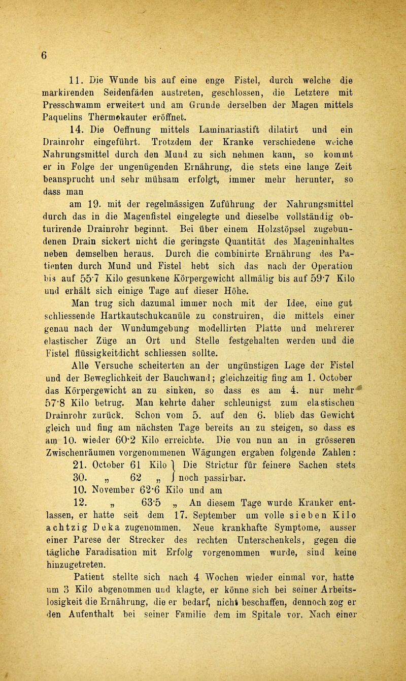 11. Die Wunde bis auf eine enge Fistel, (lurch welclie die markirenden Seidenfaden austreten, geschlossen, die Letztere mit Presschwamm erweitert und am Grunde derselben der Magen mittels Paquelins Thermokauter eroffnet. 14. Die Oeffnung mittels Laminariastift dilatirt und ein Drainrohr eingeftihrt. Trotzdem der Kranke verschiedene wviche Nahrungsmittel durch den Muud zu sich nehmen kann, so kommt er in Folge der ungeniigenden Ernahrung, die stets eine lauge Zeit beansprucht und sehr mfihsam erfolgt, immer mehr herunter, so dass man am 19. mit der regelmassigen Zufiihrung der Nahrungsmittel durch das in die Magenfistel eingelegte und dieselbe vollstandig ob- turirende Drainrohr beginnt. Bei uber eiuem Holzstopsel zugebun- denen Drain sickert uicht die geringste Quantitat des Mageuinhaltes neben demselben heraus. Durch die combinirte Ernahrung des Pa- tienten durch Mund und Fistel liebt sich das nacb der Operation bis auf 557 Kilo gesunkeue Korpergewicht allmalig bis auf 597 Kilo und erhalt sich einige Tage auf dieser Hohe. Man trug sich dazumal immer noch mit der Idee, eine gut schliessende Hartkautschukcantile zu construiren, die mittels einer genau nach der Wundumgebung modellirten Platte und mehrerer elastischer Zfige an Ort und Stelle festgehalten werden und die Fistel fltissigkeitdicht schliessen sollte. Alle Versuche scheiterten an der ungfinstigen Lage dor Fistel und der Beweglichkeit der Bauchwand; gleichzeitig fing am 1. October das Korpergewicht an zu sinken, so dass es am 4. nur mehr 57'8 Kilo betrug. Man kehrte daher schleunigst zum elastisehen Drainrohr zurfick. Schon vom 5. auf den 6. blieb das Gewicht gleich und fing am nachsten Tage bereits an zu steigen, so dass es an) 10. wieder 60*2 Kilo erreicbte. Die von nun au in grosseren Zwischenraumen vorgenommenen Wagungen ergaben folgende Zahlen: 21. October 61 Kilo 1 Die Strictur ffir feinere Sachen stets 30. „ 62 „ J noch passirbar. 10. November 62‘6 Kilo und am 12. „ 635 „ An diesem Tage wurde Krauker ent- lassen, er hatte seit dem 17. September urn voile sieben Kilo achtzig Deka zugenommen. Neue krankhafte Symptome, ausser einer Parese der Strecker des rechten Unterschenkels, gegen die tagliche Faradisation mit Erfolg vorgenommen wurde, siud keine hiuzugetreten. Patient stellte sich nach 4 Wochen wieder einrnal vor, hatte um 3 Kilo abgenommen und klagte, er konne sich bei seiner Arbeits- losigkeit die Ernahrung, die er bedarf, nicht beschaffen, dennoch zog er den Aufenthalt bei seiner Familic dem im Spitale vor. Nach einer