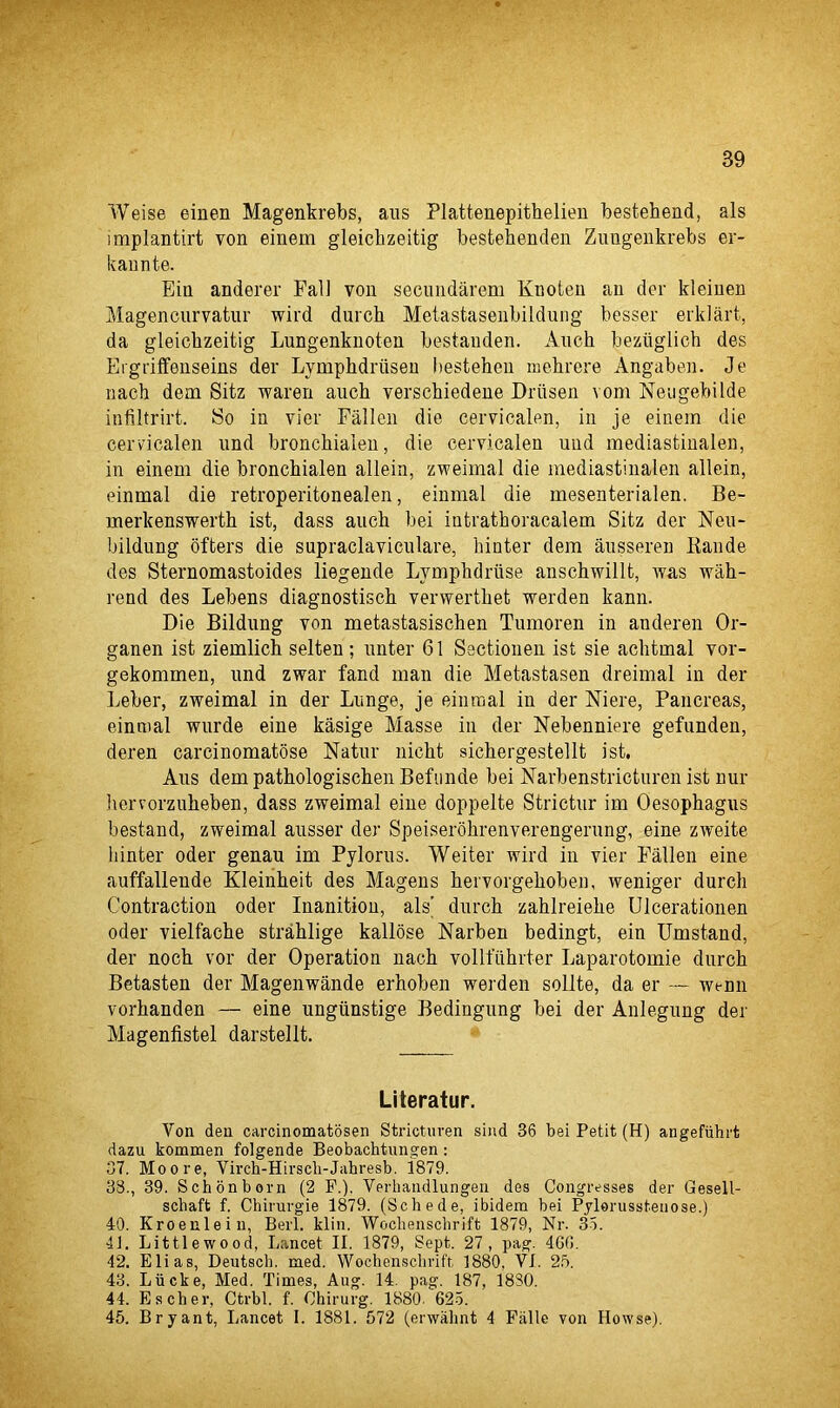 Weise einen Magenkrebs, aus Plattenepithelien bestehend, als implantirt von einem gleichzeitig bestehenden Zungenkrebs er- kannte. Ein anderer Fall von secundarem Knoten an dor kleinen Magencurvatur wird durch Metastasenbildung besser erldart, da gleichzeitig Lungenknoten bestauden. Anch beztiglich des Ergriffenseins der Lymphdriisen bestehen mehrere Angaben. Je nach dem Sitz waren auch verschiedene Driisen vom Neugebilde infiltrirt. So in vier Fallen die cervicalen, in je einem die cervicalen und bronchiaien, die cervicalen und mediastinalen, in einem die bronchiaien allein, zweimal die mediastinalen allein, einmal die retroperitonealen, einmal die mesenterialen. Be- merkenswerth ist, dass auch bei intrathoracalem Sitz der Neu- bildung ofters die supraclaviculare, hinter dem ausseren Eande des Sternomastoides liegende Lymph druse anschwillt, was wah- rend des Lebens diagnostisch verwerthet werden kann. Die Bildung von metastasischen Tumoren in anderen Or- ganen ist ziemlich selten; unter 61 Sectionen ist sie achtmal vor- gekommen, und zwar fand man die Metastasen dreimal in der Leber, zweimal in der Lunge, je einmal in der Niere, Pancreas, einmal wurde eine kasige Masse in der Nebenniere gefunden, deren carcinomatose Natur nicht sichergestellt ist, Aus dem pathologischen Befunde bei Narbenstricturen ist nur liervorzuheben, dass zweimal eine doppelte Strictur im Oesophagus bestand, zweimal ausser der Speiserohrenverengerung, eine zweite hinter Oder genau im Pylorus. Weiter wird in vier Fallen eine auffallende Kleinheit des Magens hervorgehoben, weniger durch Contraction oder Inanition, als' durch zahlreiehe Ulcerationen oder vielfache strahlige kallose Narben bedingt, ein Umstand, der noch vor der Operation nach vollfiihrter Laparotomie durch Betasten der Magenwande erhoben werden sollte, da er — wenn vorhanden — eine ungiinstige Bedingung bei der Anlegung der Magenfistel darstellt. Literatur. Yon den carcinomatosen Stricturen sind 36 bei Petit (H) angefiihrt dazu kommen folgende Beobachtnngen : 37. Moore, Virch-Hirscb-Jabresb. i879. 33., 39. Schonborn (2 P.). Verkandlungen des Congresses der Gesell- scbaft f. Chirurgie 1879. (Schede, ibidem bei Pylorusstenose.) 40. Kroeulein, Berl. klin. Woclienscbrift 1879, Nr. 35. 41. Littlewood, Iiancet II. 1879, Sept. 27, pag. 466. 42. Elias, Deutsch. med. Wochenschrift, 1880, VI. 2b. 43. Liicke, Med. Times, Aug. 14. pag. 187, 1830. 44. Escher, Ctrbl. f. Ohirurg. 1880 625. 45. Bryant, Lancet I. 1881. 57‘2 (erwabnt 4 Fiille von Howse).