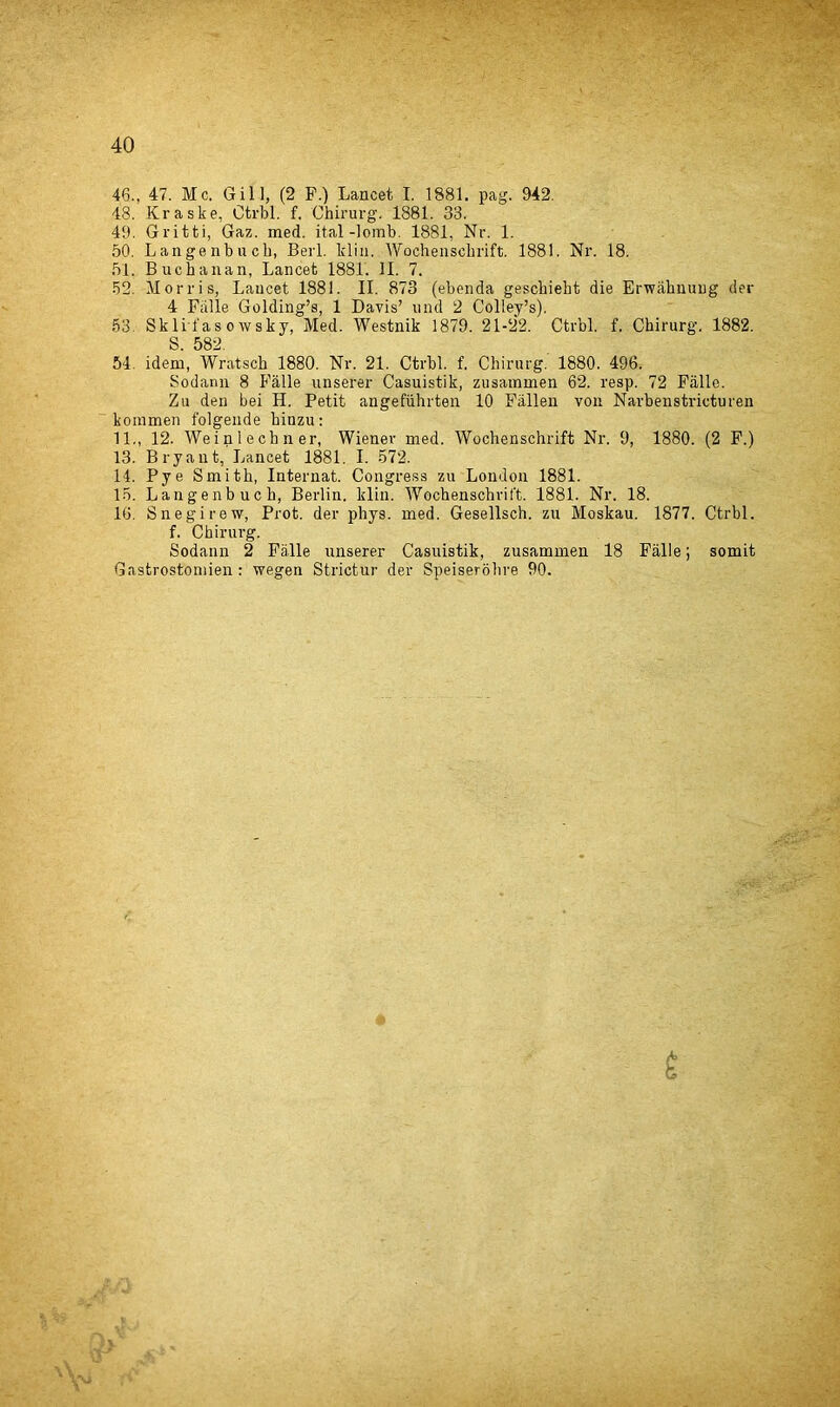 46., 47. Me. Gill, (2 P.) Lancet I. 1881. pag. 942. 48. Kraske, Otrbl. f. Chirurg, 1881. 33. 49. Gritti, Gaz. med. ital -lomb. 1881, Nr. 1. 50. Langenbucb, Beil, klin. Wochenschrift. 1881. Nr. 18. 51. Buchanan, Lancet 1881. II. 7. 52. Morris, Lancet 1881. II. 873 (ebenda gesebieht die Erwahuung der 4 Falle Golding’s, 1 Davis’ und 2 Colley’s). 53. Skli i'as o wsky, Med. Westnik 1879. 21-22. Ctrbl. f. Chirurg. 1882. S. 582. 54. idem, Wratscb 1880. Nr. 21. Ctrbl. f. Chirurg. 1880. 496. Sodann 8 Falle unserer Casuistik, zusammen 62. resp. 72 Fiille. Zu den bei H. Petit angefuhrten 10 Fallen von Narbenstricturen koramen folgende hinzu: 11., 12. Weinlechner, Wiener med. Wochenschrift Nr. 9, 1880. (2 F.) 13. Bryant, Lancet 1881. I. 572. 14. Pye Smith, Internat. Congress zu London 1881. 15. Langenbucb, Berlin, klin. Wochenschrift. 1881. Nr. 18. 16. Snegirew, Prot. der phys. med. Gesellsch. zu Moskau. 1877. Ctrbl. f. Chirurg. Sodann 2 Fii.lle unserer Casuistik, zusammen 18 Falle; somit Gastrostomien : wegen Strictur der Speiserobre 90.