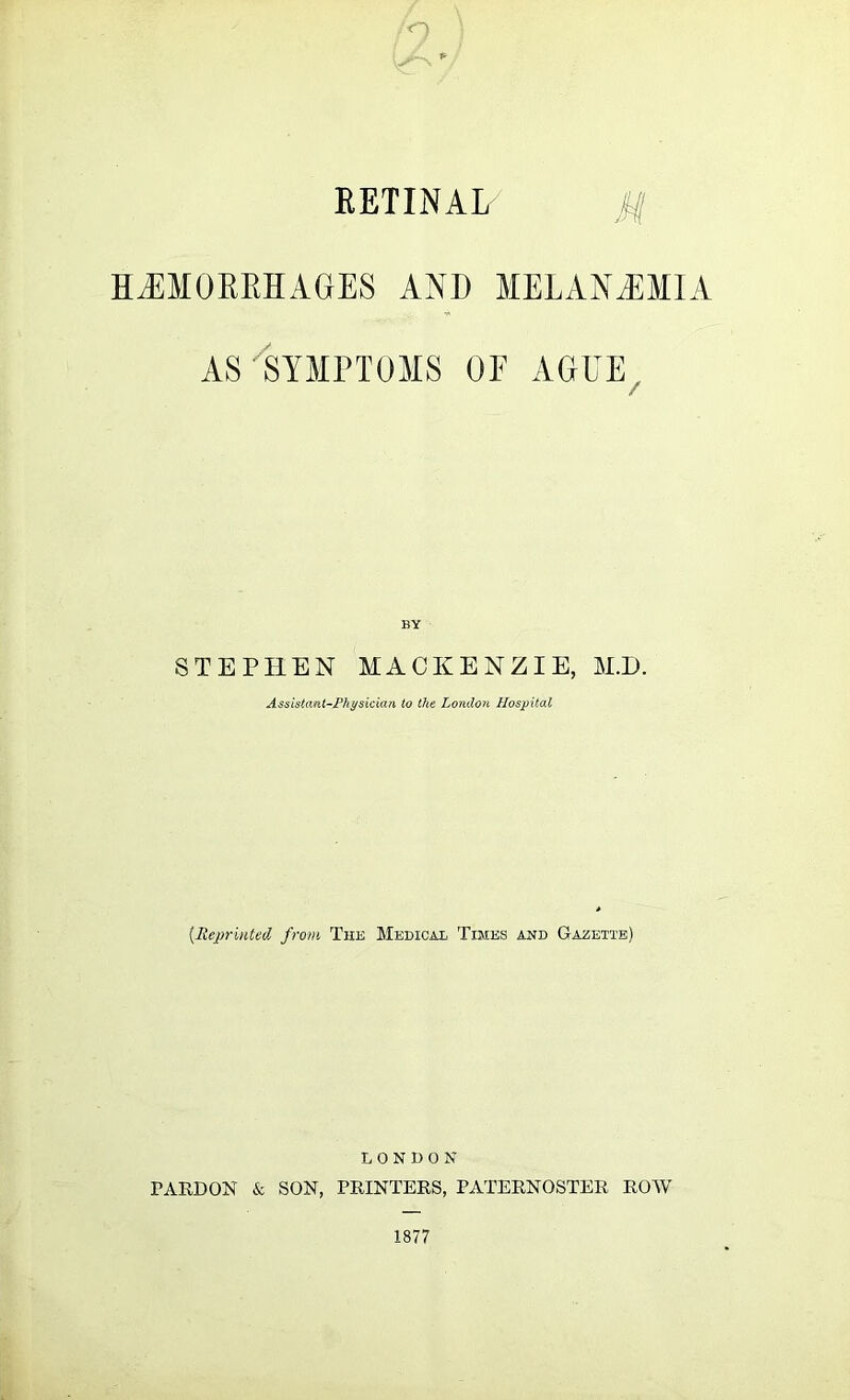 ■'O RETINAL HJIMOREHAGES AND MELAN.EMIA AS ^SYMPTOMS OF AGUE^ BY STEPHEN MACKENZIE, M.D. Assistant-Fhysiciati to the London Hospital {Reprinted from The Medical Times and Gazette) LONDON PARDON & SON, PRINTERS, PATERNOSTER ROYV 1877