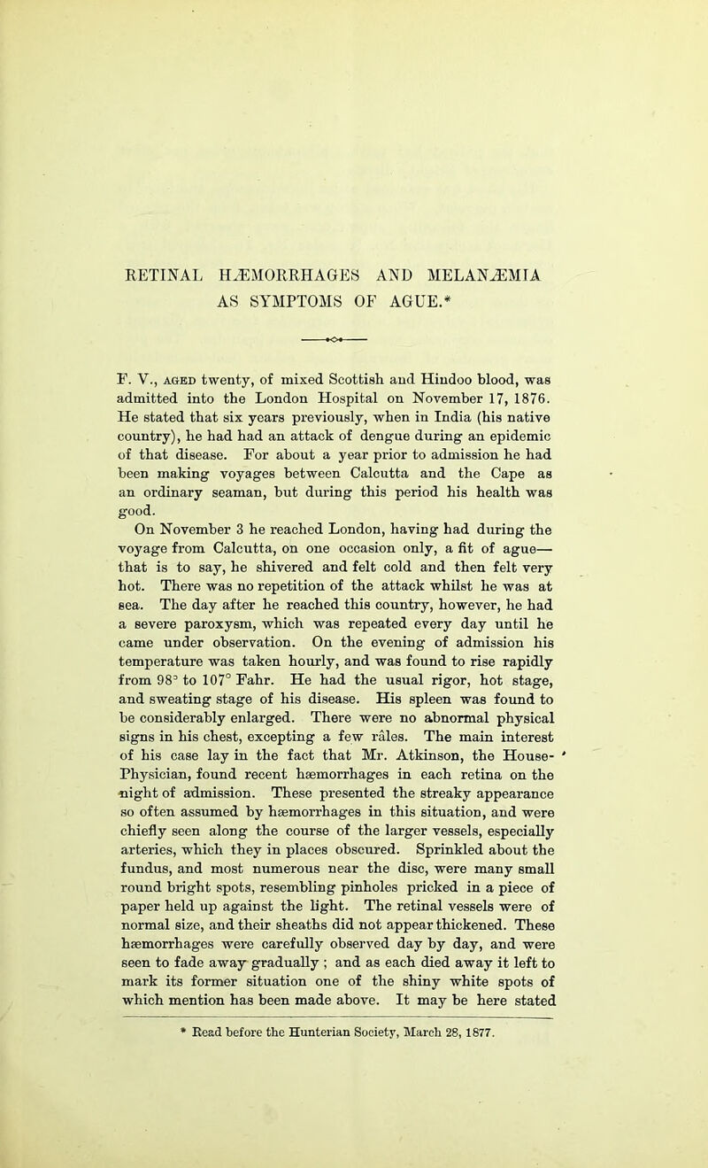 RETINAL HAEMORRHAGES AND MELANaEMIA AS SYMPTOMS OF AGUE.* F. V., AGED twenty, of mixed Scottish and Hindoo blood, was admitted into the London Hospital on November 17, 1876. He stated that six years previously, when in India (his native country), he had had an attack of dengue during an epidemic of that disease. For about a year prior to admission he had been making voyages between Calcutta and the Cape as an ordinary seaman, but during this period his health was good. On November 3 he reached London, having had during the voyage from Calcutta, on one occasion only, a fit of ague— that is to say, he shivered and felt cold and then felt very hot. There was no repetition of the attack whilst he was at sea. The day after he reached this country, however, he had a severe paroxysm, which was repeated every day until he came under observation. On the evening of admission his temperature was taken hourly, and was found to rise rapidly from to 107° Fahr. He had the usual rigor, hot stage, and sweating stage of his disease. His spleen was found to be considerably enlarged. There were no abnormal physical signs in his chest, excepting a few rales. The main interest of his case lay in the fact that Mr. Atkinson, the House- ' Physician, found recent haemorrhages in each retina on the night of admission. These presented the streaky appearance so often assumed by haemorrhages in this situation, and were chiefly seen along the course of the larger vessels, especiaUy arteries, which they in places obscured. Sprinkled about the fundus, and most numerous near the disc, were many small round bright spots, resembling pinholes pricked in a piece of paper held up against the light. The retinal vessels were of normal size, and their sheaths did not appear thickened. These haemorrhages were carefully observed day by day, and were seen to fade away gradually ; and as each died away it left to mark its former situation one of the shiny white spots of which mention has been made above. It may be here stated * Kead before the Hunterian Society, March 28, 1877.